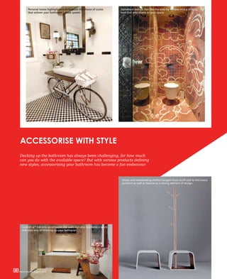 88 Home Review August 201688 Home Review August 2016
Decking up the bathroom has always been challenging, for how much
can you do with the available space? But with various products defining
new styles, accessorising your bathroom has become a fun endeavour.
ACCESSORISE WITH STYLE
88 Home Review August 2016
Personal tastes highlight and distinguish the choice of curios
that enliven your bathroom’s dead spaces.
Statement feature tiles like the ones by Bisazza lend a striking
look that add charm to your space.
Custom art not only accentuates the walls but also facilitates a quick
and easy way of dressing up your bathroom.
Stools and freestanding clothes hangers from Graff add to the luxury
quotient as well as feature as a strong element of design.
 