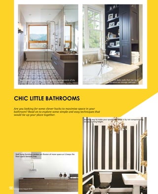 90 Home Review August 201690 Home Review August 2016
Are you looking for some clever hacks to maximise space in your
bathroom? Read on to explore some simple and easy techniques that
would tie up your place together.
CHIC LITTLE BATHROOMS
90 Home Review August 2016
Narrow plans can be designed using linear arrangements of dry
and wet areas that work to provide a free passage.
Dead spaces behind shower areas or dado walls that rise up to
the ceiling are a good choice to carve out storage cabinets.
Wall hung furniture renders an illusion of more space as it keeps the
floor space beneath free.
Another way to make your space seem large is by not compromising
on your ceiling height.
 
