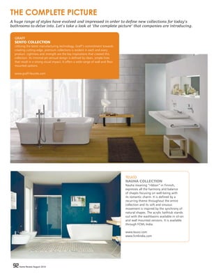 92 Home Review August 201692 Home Review August 2016
TEUCO
NAUHA COLLECTION
Nauha meaning “ribbon” in Finnish,
expresses all the harmony and balance
of shapes focusing on well-being with
its romantic charm. It is defined by a
recurring theme throughout the entire
collection and its soft and sinuous
movement is inspired by the synchrony of
natural shapes. The acrylic bathtub stands
out with the washbasins available in sit-on
and wall mounted versions. It is available
through FCML India.
www.teuco.com
www.fcmlindia.com
GRAFF
SENTO COLLECTION
Utilizing the latest manufacturing technology, Graff’s commitment towards
creating cutting-edge, premium collections is evident in each and every
product. Lightness and strength are the key inspirations that created this
collection. Its minimal yet sensual design is defined by clean, simple lines
that result in a strong visual impact. It offers a wide range of wall and floor
mounted options.
www.graff-faucets.com
THE COMPLETE PICTURE
A huge range of styles have evolved and impressed in order to define new collections for today’s
bathrooms to delve into. Let’s take a look at ‘the complete picture’ that companies are introducing.
 