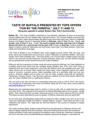 FOR IMMEDIATE RELEASE
April 2015
Contact: Erin Collins
716-479-2337
Ecollins7@gmail.com
TASTE OF BUFFALO PRESENTED BY TOPS OFFERS
“FUN BY THE FORKFUL” JULY 11 AND 12
Bring your appetite to sample Western New York’s food favorites
Buffalo, NY – The Taste of Buffalo, presented by Tops Markets, celebrates 32 years of showcasing
culinary delights from all over Western New York this summer. The country's largest annual two-day
food festival, which draws approximately 450,0000 hungry food lovers each year, returns to Delaware
Avenue and Niagara Square in downtown Buffalo on Saturday, July 11 from 11 a.m. - 9 p.m. and
Sunday, July 12 from 11 a.m. - 7 p.m. The event’s popular lawn-fete style beer tent in Niagara
Square will return for a second year and be open until 11 p.m. on Saturday. Festival organizers
expect to feature nearly 60 restaurants and food trucks, seven New York State wineries, Coca-Cola,
Labatt and Flying Bison beverages.
“The Taste of Buffalo is one of Western New York’s biggest summer events. After this long, cold
winter, we’re more excited than ever to bring an outdoor celebration to downtown Buffalo,” said Laura
Jacobs, 2015 Taste of Buffalo chair. “The event draws a mix of local visitors, Buffalo expats returning
home to visit and even tourists looking for a foodie adventure. Every year, we hear stories of people
who’ve planned their annual vacations around the Taste of Buffalo!”
While you will find a sampling of chicken wings and pizza among the offerings, the Taste highlights an
incredibly diverse food scene that has emerged across Western New York. From food trucks to
traditional brick and mortar restaurants, more than 200 different items are available each year. With
Indian dishes such as chicken tikka masala and chana saag, unique vegetarian options from seitan
wings to Jamaican vegetable patties, Italian specialties such as a porchetta slider and wild boar
gnocchi, American staples such as pulled pork and ice cream sundaes, along with the Caribbean,
Vietnamese, Chinese, Korean, Thai, Burmese, barbecue, seafood and soul food options offered last
year, the Taste of Buffalo truly is a melting pot of flavors.
“We can’t wait to see what new items our participating restaurants come up with for 2015,” said Jacobs.
The complete list of restaurants, food trucks and wineries, along with 2015 menu items, will be posted at
www.tasteofbuffalo.com in mid-June.
Restaurants and organizers keep costs for visitors in mind as well, with no single food item costing
more than $4.00. “We understand the importance of offering affordable options to our guests,” Jacobs
added. “Each restaurant offers a smaller, taste-sized portion of one of their signature items for just $2.
This allows someone attending the event to sample 10 different restaurants and only spend $20.”
For the ninth year, all participating restaurants are required to offer a healthy menu item as part of the
Taste and Independent Health Foundation’s “Healthy Options” program. These items are lower in fat,
cholesterol and sodium. The Taste was the first food festival in the country to introduce a healthy
requirement.
The Taste’s Culinary Stage, located inside the New Era Cap parking lot on Delaware Avenue, will
feature a Media Celebrity Grill Off competition, along with exciting food and drink demonstrations
hosted by Buffalo’s finest chefs throughout the weekend under a shady tent. Saturday’s schedule will
kick off at noon with a Kid’s Sundae Building Competition sponsored by Breyers. Local chefs will
 