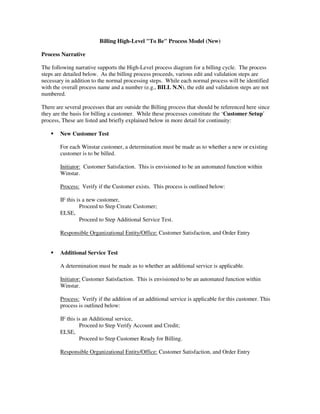 Billing High-Level "To Be" Process Model (New)
Process Narrative
The following narrative supports the High-Level process diagram for a billing cycle. The process
steps are detailed below. As the billing process proceeds, various edit and validation steps are
necessary in addition to the normal processing steps. While each normal process will be identified
with the overall process name and a number (e.g., BILL N.N), the edit and validation steps are not
numbered.
There are several processes that are outside the Billing process that should be referenced here since
they are the basis for billing a customer. While these processes constitute the ‘Customer Setup’
process, These are listed and briefly explained below in more detail for continuity:
New Customer Test
For each Winstar customer, a determination must be made as to whether a new or existing
customer is to be billed.
Initiator: Customer Satisfaction. This is envisioned to be an automated function within
Winstar.
Process: Verify if the Customer exists. This process is outlined below:
IF this is a new customer,
Proceed to Step Create Customer;
ELSE,
Proceed to Step Additional Service Test.
Responsible Organizational Entity/Office: Customer Satisfaction, and Order Entry
Additional Service Test
A determination must be made as to whether an additional service is applicable.
Initiator: Customer Satisfaction. This is envisioned to be an automated function within
Winstar.
Process: Verify if the addition of an additional service is applicable for this customer. This
process is outlined below:
IF this is an Additional service,
Proceed to Step Verify Account and Credit;
ELSE,
Proceed to Step Customer Ready for Billing.
Responsible Organizational Entity/Office: Customer Satisfaction, and Order Entry
 