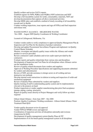 Personal Resume of Mark Ikonen Page 5 of 8
Qualify welders and review NATA reports
Establish register for WPS, PQR(s) and WQR(s) NDT technicians and NDT
Develop a full traceability system for welds, consumables, materials, NDT and
develop documentation that captures all above mentioned activities
Develop MDR index and establish a method of timely recording of all traceability
records and As Builds
Conduct welding inspections, issue reports and sign off ITP(s) and final inspection
and release note.
WATER SUPPLY ALLIANCE – MELBOURNE WATER
Nov 2008 – August 2009 Quality Coordinator & Welding Coordinator
Located at Collingwood, Melbourne, Vic
Conduct vendor audits to verify compliance to approved Quality Management Plan &
Inspection and Test Plan for the duration of product realization
Develop and update Procurement Surveillance Program and implement via Quality
Control Master Schedule
Monitor, investigate and identify quality issues within the Alliance and vendor
product or services provided
Review contractors' audit schedules and review audit report provided by the
contractors
Evaluate reports and quality related data from various sites and disciplines
Development of Inspection and Test Plans for all disciplines where Alliance carries
out the installation works
Review of quality related documents from vendors and suppliers
Approval of Welding Procedure Specifications and supporting documents submitted
by vendors and subcontractors
Review of NDT, provide assistance to design sector on all welding and non
destructive test methods
Develop internal work instructions in relation to testing and inspection of welds and
mechanical equipment
Review of Quality Plans submitted by vendors and suppliers
Quality training of staff in understanding quality system and its implementation
relevant to the projects on hand
Product inspections at vendor supplier manufacturing plan prior final acceptance
(pumps, piping, coating, structures)
Report on quality issues directly to Project Managers and verify follow up where
required
Gibson Island Alliance - from June 2007 – Oct 2008
Position: Quality Coordinator/ Welding coordinator - Gibson Island Alliance Water
Treatment Plant QLD
Vendor quality document review & approval
Vendor WPS & WPQR review and approval
Coordination of inspection activities all disciplines nationally and overseas
(inspections by SGS)
Development of quality management system Quality Plans & ITP
Implementation of of site based quality management system in all disciplines
 