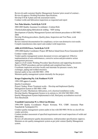 Personal Resume of Mark Ikonen Page 7 of 8
Review & audit customer Quality Management Systems' prior award of contract...
Review & approve Welding Procedure Specifications.
Develop O H & S plans and risk assessment matrix.
Conduct welds and fabrication inspections as requested and report
New Pulse Kinetics, North Ryde N.S.W
2002-2003 Quality Assurance Co-ordinator - Contract Role
Chemical plant piping fabrication & welding – NDT testing
Development of Quality Management System and element procedures to ISO 9002-
2000
Develop Working procedures, Quality plans, Inspection and Test Plans, work
instructions.
Review material documentation for compliance; review non-destructive test results.
Compile manufactures data report and conduct weld inspections.
ABB-ALSTOM Power, North Ryde N.S.W
1999-2000 Quality Coordinator: Project: BP Bulwer Island Green Power Generation QLD
Conduct vendor audits.
Vendor quality management system document reviews and approval. Effective
implementation of non-conformances, corrective action and preventative action
management processes.
Approve of all vendor Welding Procedure Specifications and supporting documents.
Review PWHT procedures and test methods and completed heat charts.
Coordinate inspection activities locally and interstate for pressure vessels, heat
exchanges, piping and welded structures.
Internal audits in line with ISO 9001 -1994
Maintain quality management system internally for the project
Kruger Engineering Pty. Ltd. Peakhurst N.S.W
1999-1999 approx 6 months
Quality Coordinator
Project: Sydney Water Treatment works – Develop and Implement Quality
Management System to ISO 9001-1998
Scope of works: Mechanical, fabrication, civil, electrical installation works.
Develop Quality Management System in its entirety to AS/ANZ ISO 9002-1994.
Quality Management System Implemented in full, third party accreditation received
from Benchmark
Transfield Construction W.A. Oil & Gas Division
1998-1999 Quality Co-ordinator: Project: Kwinana. WA. CSBP, Ammonia Plant
Transfield & Technipetrol JV)
Conduct quality management system audits in line with ISO 9001-94 for on site/off site
vendor activities.
Conduct product assessment of specified requirements and visual inspections of welds and
fabrication.
Review all subcontractor quality documentation, weld procedure specifications /approve.
Maintain on site quality management system as per joint venture Quality Management
system.
 
