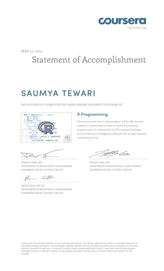 coursera.org
Statement of Accomplishment
MAY 12, 2015
SAUMYA TEWARI
HAS SUCCESSFULLY COMPLETED THE JOHNS HOPKINS UNIVERSITY'S OFFERING OF
R Programming
This course covers how to use & program in R for effective data
analysis. It covers practical issues in statistical computing:
programming in R, reading data into R, accessing R packages,
writing R functions, debugging, profiling R code, & organizing and
commenting R code.
ROGER D. PENG, PHD
DEPARTMENT OF BIOSTATISTICS, JOHNS HOPKINS
BLOOMBERG SCHOOL OF PUBLIC HEALTH
JEFFREY LEEK, PHD
DEPARTMENT OF BIOSTATISTICS, JOHNS HOPKINS
BLOOMBERG SCHOOL OF PUBLIC HEALTH
BRIAN CAFFO, PHD, MS
DEPARTMENT OF BIOSTATISTICS, JOHNS HOPKINS
BLOOMBERG SCHOOL OF PUBLIC HEALTH
PLEASE NOTE: THE ONLINE OFFERING OF THIS CLASS DOES NOT REFLECT THE ENTIRE CURRICULUM OFFERED TO STUDENTS ENROLLED AT
THE JOHNS HOPKINS UNIVERSITY. THIS STATEMENT DOES NOT AFFIRM THAT THIS STUDENT WAS ENROLLED AS A STUDENT AT THE JOHNS
HOPKINS UNIVERSITY IN ANY WAY. IT DOES NOT CONFER A JOHNS HOPKINS UNIVERSITY GRADE; IT DOES NOT CONFER JOHNS HOPKINS
UNIVERSITY CREDIT; IT DOES NOT CONFER A JOHNS HOPKINS UNIVERSITY DEGREE; AND IT DOES NOT VERIFY THE IDENTITY OF THE
STUDENT.
 