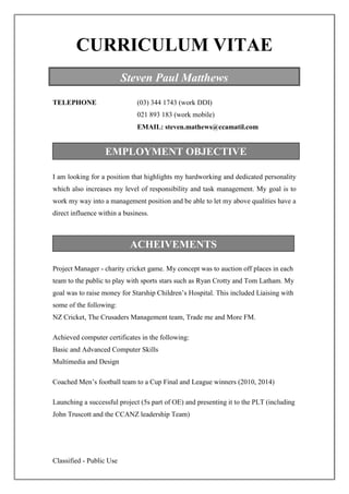 Classified - Public Use
CURRICULUM VITAE
TELEPHONE (03) 344 1743 (work DDI)
021 893 183 (work mobile)
EMAIL: steven.mathews@ccamatil.com
I am looking for a position that highlights my hardworking and dedicated personality
which also increases my level of responsibility and task management. My goal is to
work my way into a management position and be able to let my above qualities have a
direct influence within a business.
Project Manager - charity cricket game. My concept was to auction off places in each
team to the public to play with sports stars such as Ryan Crotty and Tom Latham. My
goal was to raise money for Starship Children’s Hospital. This included Liaising with
some of the following:
NZ Cricket, The Crusaders Management team, Trade me and More FM.
Achieved computer certificates in the following:
Basic and Advanced Computer Skills
Multimedia and Design
Coached Men’s football team to a Cup Final and League winners (2010, 2014)
Launching a successful project (5s part of OE) and presenting it to the PLT (including
John Truscott and the CCANZ leadership Team)
EMPLOYMENT OBJECTIVE
Steven Paul Matthews
ACHEIVEMENTS
 