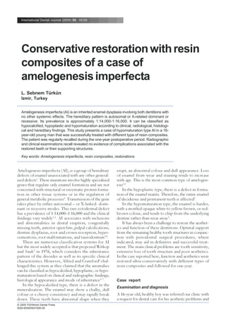 International Dental Journal (2005) 55, 00-00
© 2005 FDI/World Dental Press
0020-6539/05/01000-05
Conservativerestorationwithresin
composites of a case of
amelogenesisimperfecta
L. Sebnem Türkün
Izmir, Turkey
Amelogenesis imperfecta (AI) is an inherited enamel dysplasia involving both dentitions with
no other systemic effects. The hereditary pattern is autosomal or X-related dominant or
recessive. Its prevalence is approximately 1:14,000-1:16,000. It can be classified as
hypocalcified, hypoplastic and hypomaturation according to clinical, radiological, histologi-
cal and hereditary findings. This study presents a case of hypomaturation type AI in a 16-
year-old young man that was successfully treated with different type of resin composites.
The patient was regularly recalled during the one-year postoperative period. Radiographic
and clinical examinations recall revealed no evidence of complications associated with the
restored teeth or their supporting structures.
Key words: Amelogenesis imperfecta, resin composites, restorations
Amelogenesis imperfecta (AI), is a group of hereditary
defects of enamel unassociated with any other general-
ised defects1
. These mutations involve highly specialised
genes that regulate only enamel formation and are not
concerned with structural or enzymatic protein forma-
tion in other tissue systems or in the regulation of
general metabolic processes2
. Transmission of the gene
takes place by either autosomal – or X-linked- domi-
nant or recessive modes. This rare ectodermal defect
has a prevalence of 1:14,000–1:16,000 and the clinical
findings vary widely1,3
. AI associates with inclusions
and abnormalities in dental eruption, congenitally
missing teeth, anterior open bite, pulpal calcifications,
dentine dysplasias, root and crown resorption, hyper-
cementosis, root malformations, and taurodontism4,5
.
There are numerous classification systems for AI
but the most widely accepted is that proposed Witkop
and Sauk3
in 1976, which considers the inheritance
pattern of the disorder as well as its specific clinical
characteristics. However, Alfred and Crawford6
chal-
lenged this system as they claimed that the anomalies
can be classified as hypocalcified, hypoplastic, or hypo-
maturation based on clinical and radiographic findings,
histological appearance and mode of inheritance2–7
.
In the hypocalcified type, there is a defect in the
mineralisation. The enamel may show a chalky, dull
colour or a cheesy consistency and may rapidly break
down. These teeth have abnormal shape when they
erupt, an abnormal colour and dull appearance. Loss
of enamel from wear and staining tends to increase
with age. This is the most common type of amelogen-
esis1,3
.
In the hypoplastic type, there is a defect in forma-
tion of the enamel matrix. Therefore, the entire enamel
of deciduous and permanent teeth is affected1
.
In the hypomaturation type, the enamel is harder,
with a mottled opaque white to yellow-brown, or red-
brown colour, and tends to chip from the underlying
dentine rather than wear away3
.
It has always been a challenge to restore the aesthet-
ics and function of these dentitions. Optimal support
from the remaining healthy tooth structures in conjunc-
tion with periodontal surgical procedures, where
indicated, may aid in definitive and successful treat-
ment. The main clinical problems are tooth sensitivity,
extensive loss of tooth structure and poor aesthetics.
In the case reported here, function and aesthetics were
restored ultra-conservatively with different types of
resin composites and followed for one year.
Case report
Examination and diagnosis
A 16-year-old, healthy boy was referred our clinic with
a request for dental care for his aesthetic problems and
 
