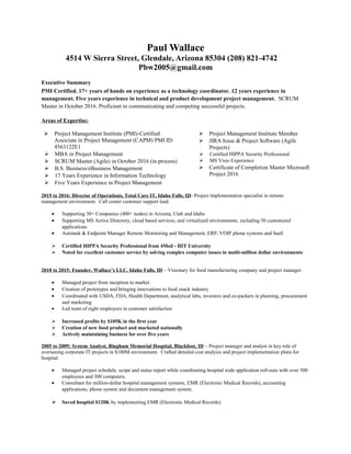 Paul Wallace
4514 W Sierra Street, Glendale, Arizona 85304 (208) 821-4742
Pbw2005@gmail.com
Executive Summary
PMI Certified. 17+ years of hands on experience as a technology coordinator. 12 years experience in
management. Five years experience in technical and product development project management. SCRUM
Master in October 2016. Proficient in communicating and competing successful projects.
Areas of Expertise:
 Project Management Institute (PMI)-Certified
Associate in Project Management (CAPM) PMI ID:
4563122E1
 MBA in Project Management
 SCRUM Master (Agile) in October 2016 (in process)
 B.S. Business/eBusiness Management
 17 Years Experience in Information Technology
 Five Years Experience in Project Management
 Project Management Institute Member
 JIRA Issue & Project Software (Agile
Projects)
 Certified HIPPA Security Professional
 MS Visio Experience
 Certificate of Completion Master Microsoft
Project 2016
2015 to 2016: Director of Operations, Total Care IT, Idaho Falls, ID- Project implementation specialist in remote
management environment. Call center customer support lead.
• Supporting 30+ Companies (400+ nodes) in Arizona, Utah and Idaho
• Supporting MS Active Directory, cloud based services, and virtualized environments, including 30 customized
applications
• Autotask & Endpoint Manager Remote Monitoring and Management, ERP, VOIP phone systems and SaaS
 Certified HIPPA Security Professional from 4Med - HIT University
 Noted for excellent customer service by solving complex computer issues in multi-million dollar environments
2010 to 2015: Founder, Wallace’s LLC. Idaho Falls, ID – Visionary for food manufacturing company and project manager.
• Managed project from inception to market
• Creation of prototypes and bringing innovations to food snack industry
• Coordinated with USDA, FDA, Health Department, analytical labs, investors and co-packers in planning, procurement
and marketing
• Led team of eight employees in customer satisfaction
 Increased profits by $105K in the first year
 Creation of new food product and marketed nationally
 Actively maintaining business for over five years
2005 to 2009: System Analyst, Bingham Memorial Hospital, Blackfoot, ID – Project manager and analyst in key role of
overseeing corporate IT projects in $100M environment. Crafted detailed cost analysis and project implementation plans for
hospital.
• Managed project schedule, scope and status report while coordinating hospital wide application roll-outs with over 500
employees and 300 computers.
• Consultant for million-dollar hospital management systems, EMR (Electronic Medical Records), accounting
applications, phone system and document management system.
 Saved hospital $120K by implementing EMR (Electronic Medical Records)
 
