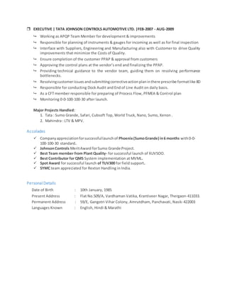  EXECUTIVE | TATA JOHNSON CONTROLS AUTOMOTIVE LTD. |FEB-2007 - AUG-2009
 Working as APQP Team Member for development & improvements
 Responsible for planning of instruments & gauges for incoming as well as for final inspection
 Interface with Suppliers, Engineering and Manufacturing also with Customer to drive Quality
improvements that minimize the Costs of Quality.
 Ensure completion of the customer PPAP & approval from customers
 Approving the control plans at the vendor’s end and finalizing the PPAP.
 Providing technical guidance to the vendor team, guiding them on resolving performance
bottlenecks.
 Resolvingcustomerissuesandsubmittingcorrectiveactionplaninthere prescribe formatlike 8D
 Responsible for conducting Dock Audit and End of Line Audit on daily basis.
 As a CFT member responsible for preparing of Process Flow, PFMEA & Control plan
 Monitoring 0-0-100-100-30 after launch.
Major Projects Handled:
1. Tata : Sumo Grande, Safari, Cubsoft Top, World Truck, Nano, Sumo, Xenon .
2. Mahindra : LTV & MPV.
Accolades
 Companyappreciationforsuccessfullaunchof Phoenix(SumoGrande) in6 months with0-0-
100-100-30 standard.
 JohnsonControls MeritAward forSumo Grande Project.
 Best Team member from Plant Quality- for successful launch of XUV5OO.
 Best Contributor for QMS System implementation at MVML.
 Spot Award for successful launch of TUV300 for field support.
 SYMC team appreciated for Rexton Handling in India.
Personal Details
Date of Birth : 10th January, 1985
Present Address : Flat No.509/A, Vardhaman Vatika, Krantiveer Nagar, Thergaon-411033.
Permanent Address : 59/E, Gangotri Vihar Colony, Amrutdham, Panchavati, Nasik-422003
Languages Known : English, Hindi & Marathi
 