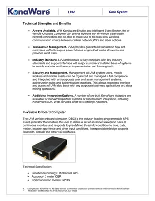 Copyright 2007 KonaWare Inc. All rights reserved. Confidential – Distribution prohibited without written permission from KonaWare
11/26/2007. 565 Middlefield Rd, #100, Menlo Park, CA 94025
3
Technical Strengths and Benefits
• Always Available. With KonaWare Shuttle and intelligent Event Broker, the in-
vehicle Onboard Computer can always operate with or without a persistent
network connection and be able to make use of the least cost wireless
communication choice between cellular network, WiFi and other options.
• Transaction Management. LVM provides guaranteed transaction flow and
minimizes traffic through a powerful rules engine that tracks all events and
provides audit trails.
• Industry Standard. LVM architecture is fully compliant with key industry
standards and support interface with major customers’ installed base of systems
to enable modular and low-cost implementation and future growth.
• Security and Management. Management all LVM system users, mobile
workers and mobile assets can be organized and managed in full compliance
and integrated with any corporate user and asset management systems,
authorization rules and authentication practices. This allows seamless interface
and access of LVM data base with any corporate business applications and data
mining operations.
• Additional Integration Options. A number of pre-built KonaWare Adaptors are
available for KonaWare partner systems or rapid custom integration, including
KonaWare SDK, Web Services and File Exchange Adaptors.
In-Vehicle Onboard Computer
The LVM vehicle onboard computer (OBC) is the industry leading programmable GPS
event generator that enables the user to define a set of advanced exception rules. It
continuous monitors and responds to pre-defined threshold conditions to time, date,
motion, location geo-fence and other input conditions. Its expandable design supports
Bluetooth, cellular and other I/O interfaces.
Technical Specification:
• Location technology: 16 channel GPS
• Accuracy: 3 meter CEP
• Communication modes: GPRS
LVM Core System
 