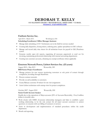 DEBORAH T. KELLY
533 ILLINOIS COURT • WESTERVILLE, OHIO 43081 • E-MAIL
SNAX4U2_37@YAHOO.COM
Fairborn Service Inc.
April 2014 – March 2015 Worthington, OH
Scheduling Coordinator/ Office Manager Assistant
 Manage daily scheduling of 10+ Technicians out in the field for services needed
 Creating daily dispatches, closing tickets, ordering parts, update spreadsheet in ESC software
 Manage and record daily time sheets for all technician hours for payroll in ESC/Peachtree
system
 Generate weekly open job reports, organizing all necessary paperwork to send out for
invoicing, maintaining professional relationship with internal accounting departments
 Creating new customer accounts, obtaining tax exempt certificates where applicable
Emerson Network Power, Liebert Services Inc. (13 years)
August 2010 – May 2013 Westerville, OH
RSD Senior Project Coordinator
 Manage projects for new remote monitoring customers as sole point of contact through
completion, recording through SharePoint.
 Process contract renewals.
 Provide on-call availability to customers.
 Create/Release customer 30 tickets for site visit assignments
 Assist Liebert technicians with startup visits for project completion.
October 2007- August 2010 Westerville, OH
Senior Credit Account Analyst
Handle day to day operations of Major accounts (20% of Accounts Receivable). Over 8 million
dollars in monthly sales.
 Work closely with CRM’s (Customer relationship managers) and Sales to establish a great
working relationship, to be the sole contact for all major account customers to answer
questions or concerns with our billing of contracts or services.
 Assist in development and implementation of standard procedures within the credit
department.
 Month end reporting.
 