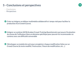 19
Créer ou intégrer un éditeur multimédia collaboratif et temps-réel pour faciliter la
production d’un Crowd-Course.
Intégrer un système (ACQ) Acabee Crowd-Training Questionnaire qui assure l’évaluation
du niveau de l’utilisateur dans un domaine spécifique pour pouvoir lui recommander un
contenu avec une difficulté convenable
Développer un module de suivi pour enregistrer chaque modification faites sur un
Crowd-Course (le texte modifié, l’instructeur, l’heure de modification, etc ...)
5 - Conclusions et perspectives
- Conclusions
- Perspectives
19
 