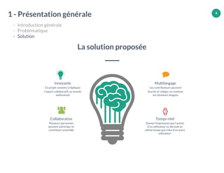 5
Innovante
Ce projet consiste à répliquer
l’aspect collaboratif, au monde
audiovisuel
Collaborative
Plusieurs personnes
peuvent participer et
contribuer ensemble
Temps-réel
Donne l'impression que l'action
d’un utilisateur se déroule en
même temps que celui d’un autre
utilisateur.
Multilangage
Les contributeurs peuvent
fournir et rédiger un contenu
sur plusieurs langues
La solution proposée
1 - Présentation générale
- Introduction générale
- Problématique
- Solution
 