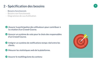 6
2 - Spécification des besoins
- Besoins fonctionnels
- Besoins non fonctionnels
- Diagrammes de cas d’utilisation
Assurer la participation des utilisateurs pour contribuer à
la création d’un Crowd-Course.
Assurer un système de vote pour le choix des responsables
d’un Crowd-Course.
Intégrer un système de notifications temps-réel entre les
clients.
Mesurer les statistiques web de la plateforme.
Assurer le multilinguisme du contenu
 