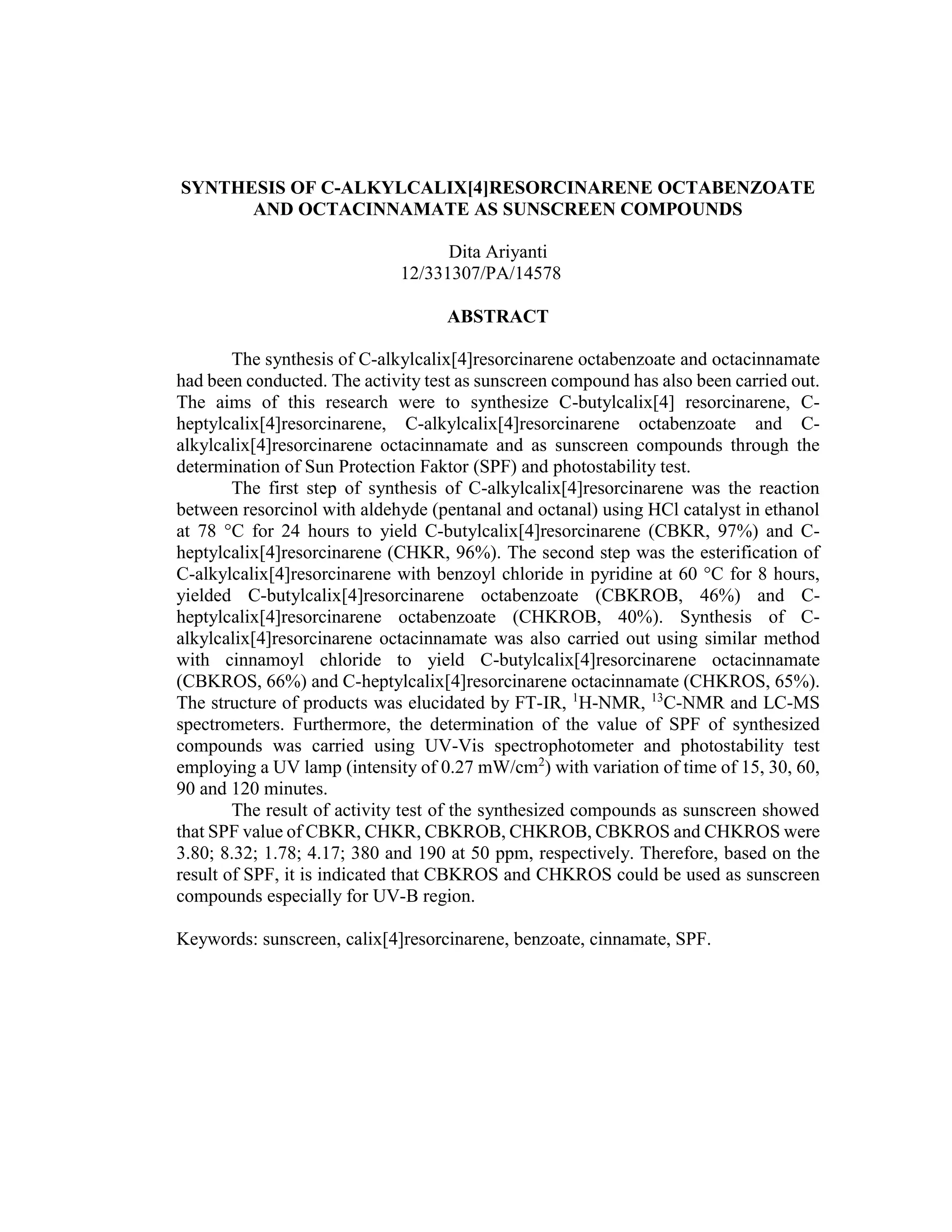 SYNTHESIS OF C-ALKYLCALIX[4]RESORCINARENE OCTABENZOATE
AND OCTACINNAMATE AS SUNSCREEN COMPOUNDS
Dita Ariyanti
12/331307/PA/14578
ABSTRACT
The synthesis of C-alkylcalix[4]resorcinarene octabenzoate and octacinnamate
had been conducted. The activity test as sunscreen compound has also been carried out.
The aims of this research were to synthesize C-butylcalix[4] resorcinarene, C-
heptylcalix[4]resorcinarene, C-alkylcalix[4]resorcinarene octabenzoate and C-
alkylcalix[4]resorcinarene octacinnamate and as sunscreen compounds through the
determination of Sun Protection Faktor (SPF) and photostability test.
The first step of synthesis of C-alkylcalix[4]resorcinarene was the reaction
between resorcinol with aldehyde (pentanal and octanal) using HCl catalyst in ethanol
at 78 °C for 24 hours to yield C-butylcalix[4]resorcinarene (CBKR, 97%) and C-
heptylcalix[4]resorcinarene (CHKR, 96%). The second step was the esterification of
C-alkylcalix[4]resorcinarene with benzoyl chloride in pyridine at 60 °C for 8 hours,
yielded C-butylcalix[4]resorcinarene octabenzoate (CBKROB, 46%) and C-
heptylcalix[4]resorcinarene octabenzoate (CHKROB, 40%). Synthesis of C-
alkylcalix[4]resorcinarene octacinnamate was also carried out using similar method
with cinnamoyl chloride to yield C-butylcalix[4]resorcinarene octacinnamate
(CBKROS, 66%) and C-heptylcalix[4]resorcinarene octacinnamate (CHKROS, 65%).
The structure of products was elucidated by FT-IR, 1
H-NMR, 13
C-NMR and LC-MS
spectrometers. Furthermore, the determination of the value of SPF of synthesized
compounds was carried using UV-Vis spectrophotometer and photostability test
employing a UV lamp (intensity of 0.27 mW/cm2
) with variation of time of 15, 30, 60,
90 and 120 minutes.
The result of activity test of the synthesized compounds as sunscreen showed
that SPF value of CBKR, CHKR, CBKROB, CHKROB, CBKROS and CHKROS were
3.80; 8.32; 1.78; 4.17; 380 and 190 at 50 ppm, respectively. Therefore, based on the
result of SPF, it is indicated that CBKROS and CHKROS could be used as sunscreen
compounds especially for UV-B region.
Keywords: sunscreen, calix[4]resorcinarene, benzoate, cinnamate, SPF.
 
