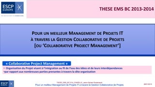 28/01/2015
THESE_EMS_BC1314_CHAPELLE_Jason-Sylvain-Soutenance
Pour un meilleur Management de Projets IT à travers la Gestion Collaborative de Projets
THESE EMS BC 2013-2014
POUR UN MEILLEUR MANAGEMENT DE PROJETS IT
À TRAVERS LA GESTION COLLABORATIVE DE PROJETS
[OU ‘COLLABORATIVE PROJECT MANAGEMENT’]
« Collaborative Project Management »
• Organisation du Projet visant à l’intégration au fil de l’eau des idées et de leurs interdépendances
•par rapport aux nombreuses parties prenantes à travers la dite organisation
 