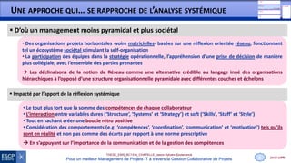 28/01/2015
THESE_EMS_BC1314_CHAPELLE_Jason-Sylvain-Soutenance
Pour un meilleur Management de Projets IT à travers la Gestion Collaborative de Projets
UNE APPROCHE QUI… SE RAPPROCHE DE L’ANALYSE SYSTÉMIQUE
11
 Impacté par l’apport de la réflexion systémique
• Le tout plus fort que la somme des compétences de chaque collaborateur
• L’interaction entre variables dures (‘Structure’, ‘Systems’ et ‘Strategy’) et soft (‘Skills’, ‘Staff’ et ‘Style’)
• Tout en sachant créer une boucle rétro positive
• Considération des comportements (e.g. ‘compétences’, ‘coordination’, ‘communication’ et ‘motivation’) tels qu’ils
sont en réalité et non pas comme des écarts par rapport à une norme prescriptive
 En s’appuyant sur l’importance de la communication et de la gestion des compétences
 D’où un management moins pyramidal et plus sociétal
• Des organisations projets horizontales -voire matricielles- basées sur une réflexion orientée réseau, fonctionnant
tel un écosystème sociétal stimulant la self-organisation
• La participation des équipes dans la stratégie opérationnelle, l’appréhension d’une prise de décision de manière
plus collégiale, avec l’ensemble des parties prenantes
 Les déclinaisons de la notion de Réseau comme une alternative crédible au langage inné des organisations
hiérarchiques à l’opposé d’une structure organisationnelle pyramidale avec différentes couches et échelons
6
 