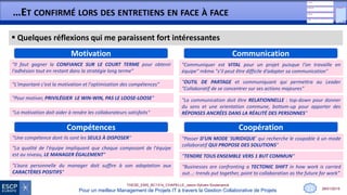 28/01/2015
THESE_EMS_BC1314_CHAPELLE_Jason-Sylvain-Soutenance
Pour un meilleur Management de Projets IT à travers la Gestion Collaborative de Projets
…ET CONFIRMÉ LORS DES ENTRETIENS EN FACE À FACE
 Quelques réflexions qui me paraissent fort intéressantes
11
CommunicationMotivation
"Pour motiver, PRIVILÉGIER LE WIN-WIN, PAS LE LOOSE-LOOSE"
"Il faut gagner la CONFIANCE SUR LE COURT TERME pour obtenir
l'adhésion tout en restant dans la stratégie long terme"
"OUTIL DE PARTAGE et communiquant qui permettra au Leader
"Collaboratif de se concentrer sur ses actions majeures"
"La communication doit être RELATIONNELLE : top-down pour donner
du sens et une orientation commune, bottom-up pour apporter des
RÉPONSES ANCRÉES DANS LA RÉALITÉ DES PERSONNES"
"Communiquer est VITAL pour un projet puisque l'on travaille en
équipe" même "s’il peut être difficile d’adapter sa communication"
"La motivation doit aider à rendre les collaborateurs satisfaits"
CoopérationCompétences
"La qualité de l'équipe impliquant que chaque composant de l'équipe
est au niveau, LE MANAGER ÉGALEMENT"
"Une compétence dont ils sont les SEULS À DISPOSER"
"Businesses are confronting a TECTONIC SHIFT in how work is carried
out…: trends put together, point to collaboration as the future for work”
"TENDRE TOUS ENSEMBLE VERS 1 BUT COMMUN"
"Passer D'UN MODE ‘JURIDIQUE’ qui recherche le coupable à un mode
collaboratif QUI PROPOSE DES SOLUTIONS"
"L’aura personnelle du manager doit suffire à son adaptation aux
CARACTÈRES POSITIFS"
"L'important c'est la motivation et l'optimisation des compétences"
 