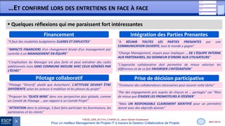 28/01/2015
THESE_EMS_BC1314_CHAPELLE_Jason-Sylvain-Soutenance
Pour un meilleur Management de Projets IT à travers la Gestion Collaborative de Projets
…ET CONFIRMÉ LORS DES ENTRETIENS EN FACE À FACE
 Quelques réflexions qui me paraissent fort intéressantes
11
Intégration des Parties PrenantesFinancement
"Il faut des modalités budgétaires CLAIRES ET EXPLICITES"
"Change Management, moyen pour impliquer … DE L'ÉQUIPE INTERNE
AUX PARTENAIRES, DU DONNEUR D'ORDRE AUX UTILISATEURS"
"L'approche collaborative doit permettre de mieux valoriser les
différences et de ce fait FAVORISER L’INTÉGRATION"
"A RÉUNIR TOUTES LES PARTIES PRENANTES par une
COMMUNICATION OUVERTE, tout le monde y gagne"
"L’implication du Manager est plus forte et peut entraîner des coûts
additionnels mais SANS COMMUNE MESURE AVEC CEUX GÉNÉRÉS PAR
L’ÉCHEC"
Prise de décision participativePilotage collaboratif
"Proposer les ‘QUICK-WINS’ dans une perspective plus globale, comme
un Comité de Pilotage … par rapport à un Comité Projet"
"Pilotage ‘‘Directif’ plutôt que Autoritaire’, L'ATTITUDE DEVANT ÊTRE
DIFFÉRENTE selon les acteurs à mobiliser et les phases du projet"
"Mais UN RESPONSABLE CLAIREMENT IDENTIFIÉ pour un périmètre
donné avec des objectifs donnés"
"Par des engagements pris auprès de chacun et … partagés" car "Rien
de mieux que D’AIDER LES PROMOTEURS À FÉDÉRER"
"S’entourer des collaborateurs nécessaires pour assurer cette tâche"
"ATTENTION dans le pilotage, il faut faire participer les fournisseurs, les
partenaires et les clients"
"IMPACTS FINANCIERS d’un changement brutal d’un management par
contrôle à un MANAGEMENT EN ÉQUIPE"
 