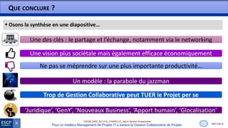 28/01/2015
THESE_EMS_BC1314_CHAPELLE_Jason-Sylvain-Soutenance
Pour un meilleur Management de Projets IT à travers la Gestion Collaborative de Projets
QUE CONCLURE ?
 Osons la synthèse en une diapositive…
Trop de Gestion Collaborative peut TUER le Projet per se
Ne pas se méprendre sur une plus importante productivité…
‘Juridique’, ‘GenY’, ‘Nouveaux Business’, ‘Apport humain’, ‘Glocalisation’
Une des clés : le partage et l’échange, notamment via le networking
Une vision plus sociétale mais également efficace économiquement
13
Un modèle : la parabole du jazzman
 