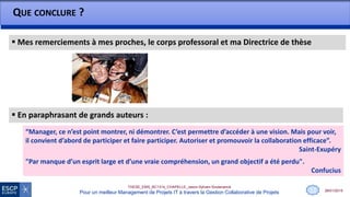 28/01/2015
THESE_EMS_BC1314_CHAPELLE_Jason-Sylvain-Soutenance
Pour un meilleur Management de Projets IT à travers la Gestion Collaborative de Projets
 Mes remerciements à mes proches, le corps professoral et ma Directrice de thèse
QUE CONCLURE ?
13
 En paraphrasant de grands auteurs :
“Manager, ce n’est point montrer, ni démontrer. C’est permettre d’accéder à une vision. Mais pour voir,
il convient d’abord de participer et faire participer. Autoriser et promouvoir la collaboration efficace”.
Saint-Exupéry
"Par manque d’un esprit large et d’une vraie compréhension, un grand objectif a été perdu".
Confucius
 