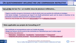 28/01/2015
THESE_EMS_BC1314_CHAPELLE_Jason-Sylvain-Soutenance
Pour un meilleur Management de Projets IT à travers la Gestion Collaborative de Projets
UN QUESTIONNEMENT INFLUENCÉ PAR UNE COMPARAISON INSTRUCTIVE
 Mais applicable aux projets de Consulting et IT
• Des similitudes et correspondances entre ces 3 modes de projets
• Malgré des facteurs clés de succès et des contraintes ne s’identifiant pas avec le même regard
• Les prémisses des notions de :
• ‘Motivation’, ‘Compétences’, ‘Coordination’, ‘Communication’ et ‘Financement’
• ’Intégration des parties prenantes’, ‘Prise de décision participative’ et ‘Pilotage Collaboratif’
Art of War de Sun TZU : un modèle vieux de plusieurs millénaires…
• Gagner ou perdre une guerre n’est jamais un aléa du destin mais une question de méthodes et stratégies
• Une bonne stratégie : le processus par lequel il est étudié précisément quels sont les atouts à maximiser et les
contraintes à surpasser afin de parvenir au résultat escompté
• Parmi les cinq concepts clés, focus sur le rôle du leader et sur la délégation d’autorité
2
 