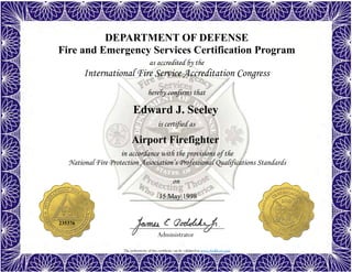 The authenticity of this certificate can be validated at www.dodffcert.com
DEPARTMENT OF DEFENSE
Fire and Emergency Services Certification Program
as accredited by the
International Fire Service Accreditation Congress
hereby confirms that
in accordance with the provisions of the
National Fire Protection Association’s Professional Qualifications Standards
Administrator
is certified as
on
Edward J. Seeley
15 May 1998
Airport Firefighter
235376
 