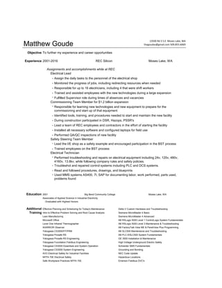 Matthew Goude
Objective To further my experience and career opportunities
Experience 2001-2016 REC Silicon Moses Lake, WA
Assignments and accomplishments while at REC
Electrical Lead
- Assign the daily tasks to the personnel of the electrical shop
- Monitored the progress of jobs, including redirecting resources when needed
- Responsible for up to 16 electricians, including 4 that were shift workers
- Trained and assisted employees with the new technologies during a large expansion
-
Commissioning Team Member for $1.2 billion expansion
-
- Identified tools, training, and procedures needed to start and maintain the new facility
- During construction participated in DSR, Hazops, PSSR's
- Lead a team of REC employees and contractors in the effort of starting the facility
- Installed all necessary software and configured laptops for field use
- Performed QA/QC inspections of new facility
Safety Steering Team Member
-
- Trained employees on the BST process
Electrical Technician
-
- Troubleshot and repaired control systems including PLC and DCS systems.
- Read and followed procedures, drawings, and blueprints
-
Education 2001 Big Bend Community College Moses Lake, WA
Associates of Applied Science in Industrial Electricity
-Graduated with Highest Honors
Effective Planning and Scheduling for Today's Maintenance Delta V Custom Hardware and Troubleshooting
Intro to Effective Problem Solving and Root Cause Analysis Siemens MicroMaster 4 Basic
Lean Manufacturing Siemens MicroMaster 4 Advanced
Microsoft Office AB RSLogix 5000 Level 1 ControlLogix System Fundamentals
Level One Infrared Thermographer AB RSLogix 5000 Level 3 Maintenance & Troubleshooting
WARRIOR Observer AB FactoryTalk View ME & PanelView Plus Programming
Yokogawa CS3000/FF/PRM AB SLC500 Maintenance and Troubleshooting
Yokogawa Prosafe RS AB PLC-5/SLC500 System Fundamentals
Yokogawa Prosafe RS Engineering GE 3500 Installation & Maintenance
Yokogawa Foundation Fieldbus Engineering High Voltage Underground Electric Safety
Yokogawa CS3000 Essentials and System Operation Schneider SMS Fundamentals
Yokogawa CS3000 System Engineering Grounding and Bonding
AVO Electrical Safety for Industrial Facilities NEC Code Update
NFPA 70E Electrical Safety Hazardous Locations
Safe Workplace Practices NFPA 70E Emerson Fieldbus DVC's
13500 Rd 3 S.E. Moses Lake, WA
thegoudes@gmail.com 509.855.6069
Performed troubleshooting and repairs on electrical equipment including 24v, 120v, 480v,
4160v, 13.8kv, while following company rules and safety policies.
Used MMS systems AS400, 7I, SAP for documenting labor, work performed, parts used,
problems found
Additional
Training
Lead the I/E shop as a safety example and encouraged participation in the BST process
Responsible for learning new technologies and new equipment to prepare for the
commissioning and start up of that equipment
Fulfilled Supervisor role during times of absences and vacancies
 