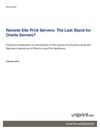 1
Remote Site Print Servers: The Last Stand for
Onsite Servers?
Practical Considerations on Consolidation of Print Servers into the Data Centre and
Alternative Deployment of Effective Local Print Appliances.
February 2016
White paper
 