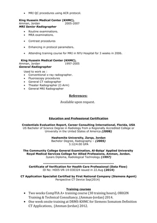 • MRI QC procedures using ACR protocol.
King Hussein Medical Center (KHMC),
Amman, Jordan 2005-2007
MRI Senior Radiographer
• Routine examinations.
• MRA examinations.
• Contrast procedures
• Enhancing in protocol parameters.
• Attending training course for MRI in NYU Hospital for 3 weeks in 2006.
King Hussein Medical Center (KHMC),
Amman, Jordan 1997-2005
General Radiographer
Used to work as :
• Conventional x-ray radiographer.
• Fluoroscopy procedures
• General CT radiographer
• Theater Radiographer (C-Arm)
• General MRI Radiographer
References:
Available upon request.
Education and Professional Certification
Credentials Evaluation Report, Career Consulting International, Florida, USA
US Bachelor of Science Degree in Radiology from a Regionally Accredited College or
University in the United States of America (2008)
Hashemite University, Zarqa, Jordan
Bachelor Degree, Radiography – (2005)
3.12/4.00 GPA
The Community College General Examination, Al-Balqa’ Applied University
Royal Medical Services College for Allied Professions, Amman, Jordan.
3years Diploma, Radiological Technology (1997)
--------------------------------------------------------
Certificate of Verification for Health Care Professional (Data Flow)
ID No: H005-VR-14-030324 issued in 22.Aug (2014)
CT Application Specialist Certified by First National Company (Siemens Agent)
Perspective CT Device Sep(2014)
Training courses
• Two weeks CompTIA A+ training course (30 training hours), ORIGIN
Training & Technical Consultancy, (Amman-Jordan) 2014.
• One week onsite training at DRMS-KHMC for Siemens Somatom Definition
CT Applications, (Amman-Jordan) 2012.
 