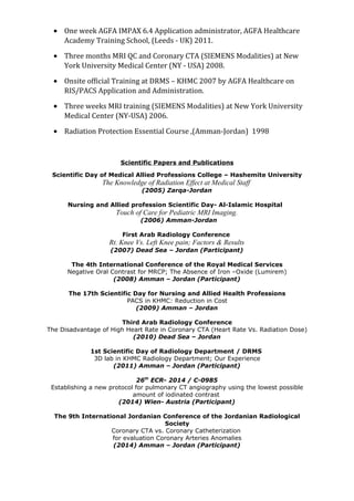 • One week AGFA IMPAX 6.4 Application administrator, AGFA Healthcare
Academy Training School, (Leeds - UK) 2011.
• Three months MRI QC and Coronary CTA (SIEMENS Modalities) at New
York University Medical Center (NY - USA) 2008.
• Onsite official Training at DRMS – KHMC 2007 by AGFA Healthcare on
RIS/PACS Application and Administration.
• Three weeks MRI training (SIEMENS Modalities) at New York University
Medical Center (NY-USA) 2006.
• Radiation Protection Essential Course ,(Amman-Jordan) 1998
Scientific Papers and Publications
Scientific Day of Medical Allied Professions College – Hashemite University
The Knowledge of Radiation Effect at Medical Staff
(2005) Zarqa-Jordan
Nursing and Allied profession Scientific Day- Al-Islamic Hospital
Touch of Care for Pediatric MRI Imaging.
(2006) Amman-Jordan
First Arab Radiology Conference
Rt. Knee Vs. Left Knee pain; Factors & Results
(2007) Dead Sea – Jordan (Participant)
The 4th International Conference of the Royal Medical Services
Negative Oral Contrast for MRCP; The Absence of Iron –Oxide (Lumirem)
(2008) Amman – Jordan (Participant)
The 17th Scientific Day for Nursing and Allied Health Professions
PACS in KHMC: Reduction in Cost
(2009) Amman – Jordan
Third Arab Radiology Conference
The Disadvantage of High Heart Rate in Coronary CTA (Heart Rate Vs. Radiation Dose)
(2010) Dead Sea – Jordan
1st Scientific Day of Radiology Department / DRMS
3D lab in KHMC Radiology Department; Our Experience
(2011) Amman – Jordan (Participant)
26th
ECR- 2014 / C-0985
Establishing a new protocol for pulmonary CT angiography using the lowest possible
amount of iodinated contrast
(2014) Wien- Austria (Participant)
The 9th International Jordanian Conference of the Jordanian Radiological
Society
Coronary CTA vs. Coronary Catheterization
for evaluation Coronary Arteries Anomalies
(2014) Amman – Jordan (Participant)
 