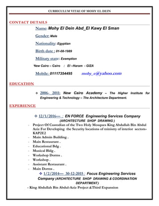 CURRICULUM VITAE OF MOHY EL DEIN
CONTACT DETAILS
Name: Mohy El Dein Abd_El Kawy El Sman
Gender: Male
Nationality: Egyptian
Birth date : 01-08-1989
Military state: Exemption
Present address: New Cairo – Cairo : El –Haram - GIZA
Mobile: 01117354495 mohy_e@yahoo.com
EDUCATION
 2006- 2011: New Cairo Academy – The Higher Institute for
Engineering & Technology – The Architecture Department.
EXPERIENCE
 12/1/2016— : EN FORCE Engineering Services Company
(ARCHITECTURE SHOP DRAWING )
- Project Of Custodian of the Two Holy Mosques King Abdullah Bin Abdul
Aziz For Developing the Security locations of ministry of interior sectors-
KAP2E2
- Main Admin Building .
- Main Restaurant .
- Educational Bdg .
- Musical Bldg .
- Workshop Dorms .
- Workshop .
- Assistant Restaurant .
- Main Dorms .
 1/2/2014— 30-12-2015 : Focus Engineering Services
Company (ARCHITECTURE SHOP DRAWING & COORDINATION
DEPARTMENT)
- King Abdullah Bin Abdul-Aziz Project &Third Expansion
 