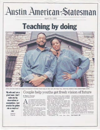 AustinAmerican-~tatesmanApril 19, 1999
Teaching by doing
~alph Barrer<IIM -S
Johnny and Clem Clarke will receive the Governor's Volunteer Award today for therr work with Vision Tour, which they started to help underprivrleged youths.
'My wifeandIarea
greatteam.Idon't
make any big
observationsor
assumptions. Jjust
practice the golden
rule as much as ~
t:an.'
Johnny
Clarke
Couple help youths get fresh vision offuture
BY REBECCA THATCHER
•mencan-StatesrT'an raff
A
s 111 ' mplovee of the Texas attor-
ney ~ener:1l 's chrld support divi-
srnu. Clem Clarke sees a depress-
mg number· of teen-agers whose
l <~.ck •lf dreams of their 'uture prompted
·hem '0 l1ave babies before their own
··h Ildhootl was over.
Probabll' no one would blame her if she
spent her ,·enmgs on rhe h1ke-and·btke
r.ratl or wrth 1 gooct murder mystery.
But Clarke 1ncl her husband. .Johnny.
decided two )'Pars 1go to devote their ''e-
nings and weekPnds ro helping teens de-
velop 1 new VISIOn of the1r future. Their
) rgantzation. VislOn Totu·. gets strugghng
youths 1m·olved ln volunteer ism and rakes
them on a weekJong- summer tour to Wash·
ington. D.C.. ;md New York City.
The 95 teen-agers visit the Cap1tol. the
White Konse. the Stame of Libert)' and
orher symbols of frL>edom. They also study
Harnet Tubman ancl the underground
·a1lroarl. md they're challenged to rhmk
~ bout how they can ap[)ly the lessons ro
heir own lives. Clarke sa1d.
Go,·. George W. Bush wiU gh·ethe Clarkes
and nrne other Texas volunteers ,mel ,•ol·
unteer orgamzations the Governor's Vol·
unteer .ward at 2 p.m. today ,tt the
Govern01··s Mansion.
"Througl10ut the Lone Star State,
,•olunteers .tre reaching the IllttC'rat~ . tc!'d
ing the homele ·s. helping rhe 11J anrl <'lc!Prl·
and working ro improve rhe1r rouunuiu
ties.· Bush said in ai1110llncm~; rhe awards
-· RecogntztngOtltSWIHI ingTfX(lS 'OIUI11(1l'r"
i ·a -;tnall way w say 'than k ~·ou.· ·
Clem Clarke is n. communit· t)tlll'<'iH.:h
coordinator fOt· the tttorncv ;enc-r:ll"-.. t)f·
lice.She has been a volunteer Ilt.ustm e'<'r
since she rnoved here tn 19!k1. bur .;he w:b
msp1red to beg1f1 Vision Tour when 1 24
ve;tr·old mother ·,f 1 pregnarit t:l- ycar-olrl
~trl came to her oiTice for help.
Clarke sa1d she grew up pour ·met dtd ll<lt
tlunk much of herself IS :m 0'l'l'IVPI,;:IH
See Couple's, 86
 