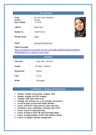 Personal Data
Name : Aya nasr fouad abdelmoty
Gender : Female
Date of Birth : 1/1/1993
Address : Egypt-Qena
Mobile No : 01009731614
Marital Status : Single
aya.nasr53@yahoo.com:Email
:Linked in profile
https://www.linkedin.com/profile/view?id=AAIAABkec0gBQSqXv8IBGrkSQfPIr9z
4lkEDqsM&trk=nav_responsive_tab_profile
Education
University : south valley university
Faculty : Veterinary medicine
Department : General
Class : 5th year
Grade : Very good
Certifications, Training and Experiences
 Summer training in hero baby company 2015 .
 Summer training in EGPI company .
 Training skills with Sanofi team .
 Training and working two years in human lab analysis .
 Vet lab in qena research and animal institute .
 Course in HACCP ,food safety in Cairo university .
 Attendance career shadowing workshop with UECV.
 Course in pets in sohag university .
 Course in business from HP and leadership mange .
 Course in understanding ILTES from British Council .
 Courses in English and time management .
 