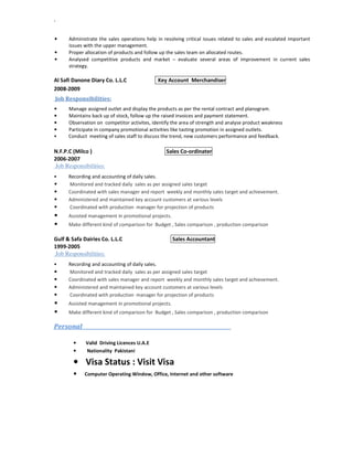 `
• Administrate the sales operations help in resolving critical issues related to sales and escalated important
issues with the upper management.
• Proper allocation of products and follow up the sales team on allocated routes.
• Analysed competitive products and market – evaluate several areas of improvement in current sales
strategy.
Al Safi Danone Diary Co. L.L.C Key Account Merchandiser
2008-2009
Job Responsibilities:
• Manage assigned outlet and display the products as per the rental contract and planogram.
• Maintains back up of stock, follow up the raised invoices and payment statement.
• Observation on competitor activites, identify the area of strength and analyse product weakness
• Participate in company promotional activities like tasting promotion in assigned outlets.
• Conduct meeting of sales staff to discuss the trend, new customers performance and feedback.
N.F.P.C (Milco ) Sales Co-ordinater
2006-2007
Job Responsibilities:
• Recording and accounting of daily sales.
• Monitored and tracked daily sales as per assigned sales target
• Coordinated with sales manager and report weekly and monthly sales target and achievement.
• Administered and maintained key account customers at various levels
• Coordinated with production manager for projection of products
• Assisted management in promotional projects.
• Make different kind of comparison for Budget , Sales comparison , production comparison
Gulf & Safa Dairies Co. L.L.C Sales Accountant
1999-2005
Job Responsibilities:
• Recording and accounting of daily sales.
• Monitored and tracked daily sales as per assigned sales target
• Coordinated with sales manager and report weekly and monthly sales target and achievement.
• Administered and maintained key account customers at various levels
• Coordinated with production manager for projection of products
• Assisted management in promotional projects.
• Make different kind of comparison for Budget , Sales comparison , production comparison
Personal_________________________________________________________________
• Valid Driving Licences U.A.E
• Nationality Pakistani
• Visa Status : Visit Visa
• Computer Operating Window, Office, Internet and other software
 