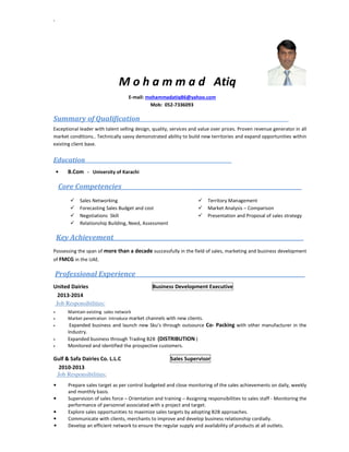 `
M o h a m m a d Atiq
E-mail: mohammadatiq86@yahoo.com
Mob: 052-7336093
Summary of Qualification_______ _____ ____________________
Exceptional leader with talent selling design, quality, services and value over prices. Proven revenue generator in all
market conditions.. Technically savvy demonstrated ability to build new territories and expand opportunities within
existing client base.
Education ___ __________________________________________________________
• B.Com - University of Karachi
Core Competencies _________________________________________________
Sales Networking
Forecasting Sales Budget and cost
Negotiations Skill
Relationship Building, Need, Assessment
Territory Management
Market Analysis – Comparison
Presentation and Proposal of sales strategy
Key Achievement _________________________________________________
Possessing the span of more than a decade successfully in the field of sales, marketing and business development
of FMCG in the UAE.
Professional Experience __________________________________________
United Dairies Business Development Executive
2013-2014
Job Responsibilities:
• Maintain existing sales network
• Market penetration Introduce market channels with new clients.
• Expanded business and launch new Sku’s through outsource Co- Packing with other manufacturer in the
Industry.
• Expanded business through Trading B2B (DISTRIBUTION )
• Monitored and identified the prospective customers.
Gulf & Safa Dairies Co. L.L.C Sales Supervisor
2010-2013
Job Responsibilities:
• Prepare sales target as per control budgeted and close monitoring of the sales achievements on daily, weekly
and monthly basis.
• Supervision of sales force – Orientation and training – Assigning responsibilities to sales staff - Monitoring the
performance of personnel associated with a project and target.
• Explore sales opportunities to maximize sales targets by adopting B2B approaches.
• Communicate with clients, merchants to improve and develop business relationship cordially.
• Develop an efficient network to ensure the regular supply and availability of products at all outlets.
 