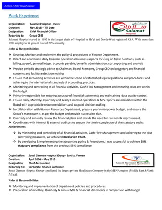 Work Experience:
Organization: Salamat Hospital – Ha’el.
Duration: Nov.2015 – Till Date
Designation: Chief Financial Officer
Reporting to: Group CEO
Salamat Hospital started in 1985 is the largest chain of Hospital in Ha’el and North-West region of KSA. With more than
1700 employees & growth rate of 20% annually.
Roles & Responsibilities:
 Develop, Monitor and Implement the policy & procedures of Finance Department.
 Direct and coordinate daily Financial operational business aspects focusing on fiscal functions, such as
billing, payroll, general ledger, accounts payable, benefits administration, cost reporting and analysis
 Provide periodic strategic advice to Chairman, Board Members, Group CEO on budgetary and financial
concerns and facilitate decision making
 Ensure that accounting activities are within the scope of established legal regulations and procedures; and
adhering to the international standards of accounting practices.
 Monitoring and controlling of all financial activities, Cash Flow Management and ensuring costs are within
the budget.
 Primarily responsible for ensuring accuracy of financial statements and maintaining data quality control.
 Ensure Daily, Monthly, Quarterly and Yearly Financial operations & MIS reports are circulated within the
Board with appropriate recommendations and support decision making.
 In collaboration with Human Resources Department, prepare yearly manpower budget, and ensure the
Group’s manpower is as per the budget and provide succession plan.
 Quarterly and annually review the financial plans and decide the need for revision & improvement.
 Coordinates with Internal & external auditors to ensure the timely completion of the statutory audits
Achievements:
 By monitoring and controlling of all financial activities, Cash Flow Management and adhering to the cost
controlling measures, we achieved Breakeven Point.
 By developing & implementing the accounting policy & Procedures, I was successful to achieve 95%
statutory compliance from the previous 55% compliance
Organization: Saudi German Hospital Group - Sana’a, Yemen
Duration: April 2006 - May 2015
Designation Chief Accountant
Reporting To: Corporate Finance Controller
Saudi German Hospital Group considered the largest private Healthcare Company in the MENA region (Middle East &North
Africa).
Roles & Responsibilities:
 Monitoring and implementation of department policies and procedures.
 Preparation of monthly, Quarterly & annual MIS & financial statements in comparison with budget.
 