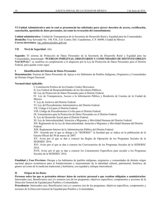 10 GACETA OFICIAL DE LA CIUDAD DE MÉXICO 2 de Junio de 2016
VI Unidad Administrativa ante la cual se presentarán las solicitudes para ejercer derechos de acceso, rectificación,
cancelación, oposición de datos personales, así como la revocación del consentimiento.
Unidad administrativa: Unidad de Transparencia de la Secretaría de Desarrollo Rural y Equidad para las Comunidades.
Domicilio: Fray Servando No. 198, P.B., Col. Centro, Del. Cuauhtémoc, C.P. 06090, Ciudad de México
Correo electrónico: oip_sederec@cdmx.gob.mx
VII Nivel de Seguridad: Alto
Segundo: El sistema de Protección de Datos Personales de la Secretaría de Desarrollo Rural y Equidad para las
Comunidades, denominado “PUEBLOS INDÍGENAS, ORIGINARIOS Y COMUNIDADES DE DISTINTO ORIGEN
NACIONAL”, se modifica en cumplimiento a lo dispuesto por la Ley de Protección de Datos Personales para el Distrito
Federal, para quedar como sigue:
I Identificación del Sistema de Datos Personales
Denominación: Sistema de Datos Personales de Apoyo a los Habitantes de Pueblos Indígenas, Originarios y Comunidades
de Distinto Origen Nacional.
Normatividad Aplicable:
I. Constitución Política de los Estados Unidos Mexicanos.
II. Ley Federal de Responsabilidades de los Servidores Públicos.
III. Ley de Protección de Datos Personales para el Distrito Federal.
IV. Ley de Transparencia, Acceso a la Información Pública y Rendición de Cuentas de la Ciudad de
México.
V. Ley de Archivos del Distrito Federal.
VI. Ley del Procedimiento Administrativo del Distrito Federal.
VII. Código Civil para el Distrito Federal.
VIII. Código de Procedimientos Civiles para el Distrito Federal.
IX. Lineamientos para la Protección de Datos Personales en el Distrito Federal.
X. Ley de Desarrollo Social para el Distrito Federal.
XI. Ley de Interculturalidad, Atención a Migrantes y Movilidad Humana del Distrito Federal.
XII. Reglamento de la Ley de Interculturalidad, Atención a Migrantes y Movilidad Humana del Distrito
Federal.
XIII. Reglamento Interior de la Administración Pública del Distrito Federal.
XIV. Acuerdo por el que se delega a la “SEDEREC” la facultad que se indica en la publicación de la
Gaceta Oficial del 30 de marzo de 2007.
XV. Aviso por el que se dan a conocer las Reglas de Operación de los Programas Sociales de la
SEDEREC 2016.
XVI. Aviso por el que se dan a conocer las Convocatorias de los Programas Sociales de la SEDEREC
2016.
XVII. Aviso por el que se dan a conocer los Lineamientos Específicos para acceder a los Programas
Sociales de la SEDEREC 2016.
Finalidad y Usos Previstos: Otorgar a los habitantes de pueblos indígenas, originarios y comunidades de distinto origen
nacional apoyos económicos para el fortalecimiento y mejoramiento de la identidad cultural, patrimonial, histórica, de
género así como de la medicina tradicional y herbolaria, con equidad y enfoque intercultural.
II Origen de los Datos
Personas sobre las que se pretenden obtener datos de carácter personal o que resultan obligadas a suministrarlos:
Interesados (as), Beneficiarios (as) y/o usuarios (as) de los programas, objetivos específicos, componentes y acciones de la
Dirección General de Equidad para Pueblos y Comunidades.
Procedencia: Interesados (as), Beneficiarios (as) y/o usuarios (as) de los programas, objetivos específicos, componentes y
acciones de la Dirección General de Equidad para Pueblos y Comunidades.
 