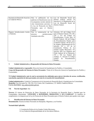 12 GACETA OFICIAL DE LA CIUDAD DE MÉXICO 2 de Junio de 2016
Secretaría de Desarrollo Social de
la Ciudad de México.
Para la publicación de los
padrones de Beneficiarios (as) de
los programas sociales además de
otras transmisiones previstas en
la Ley de Protección de Datos
Personales para el Distrito
Federal.
Ley de Desarrollo Social del
Distrito Federal, artículo 34
fracción II y el Reglamento de la
Ley de Desarrollo Social del
Distrito Federal.
Órganos Jurisdiccionales locales
y Federales.
Para la sustanciación de los
procesos jurisdiccionales
tramitados ante ellos.
Artículos 323 del Código Civil
para el Distrito Federal; 278, 288,
326 y 331 del Código de
Procedimientos Civiles para el
Distrito Federal; 180 del Código
de Procedimientos Penales para
el Distrito Federal; 149 de la Ley
de Amparo, Reglamentaria de los
artículos 103 y 107 de la
Constitución Política de los
Estados Unidos Mexicanos; 191
fracción XIX Ley Orgánica del
Poder Judicial de la Federación;
783 y 784 Ley Federal del
Trabajo; 2°, fracción II Código
Federal de Procedimientos
Penales.
V Unidad Administrativa y Responsable del Sistema de Datos Personales
Unidad Administrativa responsable: Dirección General de Equidad para los Pueblos y Comunidades
Cargo del Responsable del Sistema de Datos Personales: Titular de la Dirección General de Equidad para los Pueblos y
Comunidades
VI Unidad Administrativa ante la cual se presentarán las solicitudes para ejercer derechos de acceso, rectificación,
cancelación, oposición de datos personales, así como la revocación del consentimiento
Unidad administrativa: Unidad de Transparencia de la Secretaría de Desarrollo Rural y Equidad para las Comunidades
Domicilio: Fray Servando No. 198, P.B., Col. Centro, Del. Cuauhtémoc, C.P. 06090, Ciudad de México
Correo electrónico: oip_sederec@cdmx.gob.mx
VII Nivel de Seguridad: Alto
Tercero: El sistema de Protección de Datos Personales de la Secretaría de Desarrollo Rural y Equidad para las
Comunidades, denominado “ATENCIÓN A HUÉSPEDES, MIGRANTES Y SUS FAMILIAS”, se modifica en
cumplimiento a lo dispuesto por la Ley de Protección de Datos Personales para el Distrito Federal, para quedar como sigue:
I Identificación del Sistema de Datos Personales
Denominación: Sistema de Datos Personales de Huéspedes, Migrantes y sus Familias
Normatividad Aplicable:
I. Constitución Política de los Estados Unidos Mexicanos.
II. Ley Federal de Responsabilidades de los Servidores Públicos.
 