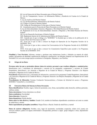 2 de Junio de 2016 GACETA OFICIAL DE LA CIUDAD DE MÉXICO 13
III. Ley de Protección de Datos Personales para el Distrito Federal.
IV. Ley de Transparencia, Acceso a la Información Pública y Rendición de Cuentas de la Ciudad de
México.
V. Ley de Archivos del Distrito Federal.
VI. Ley del Procedimiento Administrativo del Distrito Federal.
VII. Código Civil para el Distrito Federal.
VIII. Código de Procedimientos Civiles para el Distrito Federal.
IX. Lineamientos para la Protección de Datos Personales en el Distrito Federal.
X. Ley de Interculturalidad, Atención a Migrantes y Movilidad Humana del Distrito Federal.
XI. Reglamento de la Ley de Interculturalidad, Atención a Migrantes y Movilidad Humana del Distrito
Federal.
XII. Ley de Desarrollo Social para el Distrito Federal.
XIII. Reglamento Interior de la Administración Pública del Distrito Federal.
XIV. Acuerdo por el que se delega a la “SEDEREC” la facultad que se indica en la publicación de la
Gaceta Oficial del 30 de marzo de 2007.
XV. Aviso por el que se dan a conocer las Reglas de Operación de los Programas Sociales de la
SEDEREC 2016.
XVI. Aviso por el que se dan a conocer las Convocatorias de los Programas Sociales de la SEDEREC
2016.
XVII. Aviso por el que se dan a conocer los Lineamientos Específicos para acceder a los Programas
Sociales de la SEDEREC 2016.
Finalidad y Usos Previstos: Informar, orientar y gestionar ante instituciones locales y federales en materia de salud,
empleo, documentos de identidad, regularización migratoria; canalización a un albergue temporal con Organizaciones de la
Sociedad Civil, así como otorgar apoyos económicos a Huéspedes, Migrantes y sus Familias.
II Origen de los Datos
Personas sobre las que se pretenden obtener datos de carácter personal o que resultan obligadas a suministrarlos:
Beneficiarios (as) y solicitantes de información y asesoría de los programas, componentes y acciones de Ciudad
Hospitalaria, Intercultural y de Atención a Migrantes de la Ciudad de México y Programa Atención a las Mujeres
Huéspedes y Migrantes de la Ciudad de México.
Procedencia: Beneficiarios (as) y solicitantes de información y asesoría de los programas Ciudad Hospitalaria, Intercultural
y de Atención a Migrantes de la Ciudad de México y Programa Atención a las Mujeres Huéspedes y Migrantes de la Ciudad
de México.
Procedimiento de Obtención: Formato Evaluación Socioeconómica y Formato de Solicitud de acceso a Programas
SEDEREC Ventanilla 6 y vía telefónica.
III Estructura Básica del Sistema de Datos Personales
Datos identificativos: Nombre, lugar y fecha de nacimiento, sexo, firma, nacionalidad, edad, domicilio, teléfono particular,
teléfono celular.
Datos electrónicos: Correo electrónico no oficial.
Datos académicos: Escolaridad
Datos laborales: Ocupación
Datos biométricos: Huella dactilar
Datos sobre la vida afectiva y familiar: Estado Civil, nombre de familiares dependientes económicos así como su estado
de salud física y mental.
Datos especialmente protegidos (sensibles): Origen Étnico o Racial, Estado de salud físico y mental
Datos de carácter obligatorio: Nombre, sexo, lugar de nacimiento, escolaridad, ocupación, estado civil, cuenta con
servicios médicos, padece de alguna enfermedad o discapacidad, pertenece a algún grupo indígena o etnia, dependientes
económicos.
 