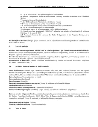 16 GACETA OFICIAL DE LA CIUDAD DE MÉXICO 2 de Junio de 2016
III. Ley de Protección de Datos Personales para el Distrito Federal.
IV. Ley de Transparencia, Acceso a la Información Pública y Rendición de Cuentas de la Ciudad de
México.
V. Ley de Archivos del Distrito Federal.
VI. Ley del Procedimiento Administrativo del Distrito Federal.
VII. Código de Procedimientos Civiles para el Distrito Federal.
VIII. Lineamientos para la Protección de Datos Personales en el Distrito Federal.
IX. Ley de Desarrollo Social para el Distrito Federal.
X. Reglamento Interior de la Administración Pública del Distrito Federal.
XI. Acuerdo por el que se delega a la “SEDEREC” la facultad que se indica en la publicación de la Gaceta
Oficial del 30 de marzo de 2007.
XII. Aviso por el que se dan a conocer las Reglas de Operación de los Programas Sociales de la
SEDEREC 2016.
Finalidad y Usos Previstos: Otorgar apoyos económicos para la Agricultura Sustentable a Pequeña Escala a los habitantes
de la Ciudad de México.
II Origen de los Datos
Personas sobre las que se pretenden obtener datos de carácter personal o que resultan obligadas a suministrarlos:
Beneficiarios (as) y/o usuarios (as) de los programas, objetivos específicos, componentes y acciones de la Subdirección de
Proyectos Especiales y Vinculación Comercial.
Procedencia: Beneficiarios (as) y/o usuarios (as) de los programas, objetivos específicos, componentes y acciones de la
Subdirección de Proyectos Especiales y Vinculación Comercial.
Procedimiento de Obtención: Formato Evaluación Socioeconómica y Formato de Solicitud de acceso a Programas
SEDEREC Ventanillas 1-2-3-4 y 5.
III Estructura Básica del Sistema de Datos Personales
Datos identificativos: Nombre, lugar y fecha de nacimiento, sexo, firma, edad, domicilio, teléfono, clave del Registro
Federal de Contribuyentes (RFC), Clave Única de Registro de Población (CURP), clave de elector (alfa-numérico anverso
credencial INE), folio nacional (anverso credencial del INE), número identificador (OCR) (reverso de la credencial INE)
Datos electrónicos: Correo electrónico no oficial
Datos académicos: Escolaridad
Datos laborales: Ocupación
Datos de tránsito y movimientos migratorios: Tiempo de residencia en la Ciudad de México
Datos biométricos: Huella dactilar
Datos sobre la vida afectiva y familiar: Dependientes económicos
Datos especialmente protegidos (sensibles): Origen Étnico o Racial, Grupo vulnerable al que pertenece
Datos de carácter obligatorio: Nombre, domicilio, lugar y fecha de nacimiento, edad, correo electrónico no oficial, clave
del Registro Federal de Contribuyentes (RFC), Clave Única de Registro de Población (CURP), escolaridad, tiempo de
residencia en la ciudad, Tiempo de residencia en la Ciudad de México y ocupación.
Datos de carácter facultativo: Teléfono.
Modo de tratamiento utilizado: Procedimientos mixtos
IV Cesión de Datos
 
