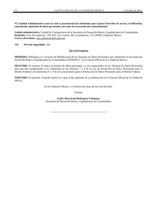 18 GACETA OFICIAL DE LA CIUDAD DE MÉXICO 2 de Junio de 2016
VI. Unidad Administrativa ante la cual se presentarán las solicitudes para ejercer derechos de acceso, rectificación,
cancelación, oposición de datos personales, así como la revocación del consentimiento
Unidad administrativa: Unidad de Transparencia de la Secretaría de Desarrollo Rural y Equidad para las Comunidades
Domicilio: Fray Servando No. 198, P.B., Col. Centro, Del. Cuauhtémoc, C.P. 06090, Ciudad de México
Correo electrónico: oip_sederec@cdmx.gob.mx
VII Nivel de Seguridad: Alto
TRANSITORIOS
PRIMERO: Publíquese el “Acuerdo de Modificación de los Sistemas de Datos Personales que Administra la Secretaría de
Desarrollo Rural y Equidad para las Comunidades (SEDEREC)” en la Gaceta Oficial de la Ciudad de México.
SEGUNDO: Se instruye al enlace en materia de datos personales y a los responsables de los Sistemas de Datos Personales
para que den cumplimiento a lo establecido en los artículos 7 y 8 de la Ley de Protección de Datos Personales para el
Distrito Federal y los numerales 8 y 9 de los Lineamientos para la Protección de Datos Personales para el Distrito Federal.
TERCERO: El presente Acuerdo entrará en vigor al día siguiente de su publicación en la Gaceta Oficial de la Ciudad de
México.
En la Ciudad de México, a veintiséis de mayo de dos mil dieciséis.
(Firma)
Licda. Rosa Icela Rodríguez Velázquez
Secretaría de Desarrollo Rural y Equidad para las Comunidades
 