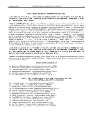 2 de Junio de 2016 GACETA OFICIAL DE LA CIUDAD DE MÉXICO 19
CONSEJERÍA JURÍDICA Y DE SERVICIOS LEGALES.
AVISO POR EL QUE SE DA A CONOCER LA DESIGNACIÓN DE SERVIDORES PÚBLICOS DE LA
ADMINISTRACIÓN PÚBLICA DE LA CIUDAD DE MÉXICO, COMO APODERADOS GENERALES PARA LA
DEFENSA JURÍDICA DE LA MISMA.
VICENTE LOPANTZI GARCÍA, Director General de Servicios Legales, adscrito a la Consejería Jurídica y de Servicios
Legales del Gobierno de la Ciudad de México, cargo que me fue conferido el 16 de septiembre de 2015, por el C. Jefe de
Gobierno de la Ciudad de México, conforme a las atribuciones que al efecto establecía el artículo 122 apartado C, Base
Segunda, fracción II, inciso d); TRANSITORIOS PRIMERO y SEGUNDO del Decreto por el que se declaran reformadas y
derogadas diversas disposiciones de la Constitución Política de los Estados Unidos Mexicanos, en materia de la Reforma
Política de la Ciudad de México; 67, fracción V del Estatuto de Gobierno del Distrito Federal; 5, 15, fracción XVI, 17 y 35
de la Ley Orgánica de la Administración Pública del Distrito Federal; 7, fracción XV, numeral 2 y 116 del Reglamento
Interior de la Administración Pública del Distrito Federal y con fundamento en el artículo PRIMERO DEL “ACUERDO
POR EL QUE SE DELEGA AL TITULAR DE LA DIRECCIÓN GENERAL DE SERVICIOS LEGALES DEL
DISTRITO FEDERAL, LA FACULTAD DE DESIGNAR Y REVOCAR APODERADOS PARA LA DEFENSA
JURÍDICA DE LA ADMINISTRACIÓN PÚBLICA DEL DISTRITO FEDERAL”, emitido por el C. Jefe de Gobierno del
“Distrito Federal”, el 21 de febrero de 2002, publicado en la Gaceta Oficial del “Distrito Federal” número 39, de fecha 19
de marzo de 2002, he tenido a bien expedir el siguiente:
AVISO POR EL QUE SE DA A CONOCER LA DESIGNACIÓN DE LOS SERVIDORES PÚBLICOS DE LA
ADMINISTRACIÓN PÚBLICA DE LA CIUDAD DE MÉXICO, COMO APODERADOS GENERALES PARA LA
DEFENSA JURÍDICA DE LA MISMA, RESPECTO DE LA DEPENDENCIA, UNIDAD ADMINISTRATIVA U
ÓRGANO DESCONCENTRADO AL QUE SE ENCUENTRE ADSCRITO.
Primero.- Se designan como apoderados generales para la defensa jurídica de la Administración Pública de la Ciudad de
México, respecto de la dependencia, unidad administrativa u órgano desconcentrado al que se encuentran adscritos, a los
siguientes servidores públicos:
DELEGACIÓN XOCHIMILCO
Lic. Karla Leonor Martínez Quintero, con Cédula Profesional número 6082023.
Lic. Osbert Alan Guadalajara López, con Cédula Profesional número 7565201.
Lic. Carlos Preza Aguilar, con Cédula Profesional número 1189260.
Lic. Alejandro Manzanares Ramírez, con Cédula Profesional número 1749855.
Lic. Julio César Mendoza Sánchez, con Cédula Profesional 7182493.
Lic. Tania Ordóñez Palacios, con Cédula Profesional número 6415824.
SECRETARÍA DE SEGURIDAD PÚBLICA DE LA CIUDAD DE MÉXICO
DIRECCIÓN GENERAL DE ASUNTOS JURÍDICOS
Mtro. Emmanuel Chávez Pérez, con Cédula Profesional número 7673573.
Lic. Leonel Velarde Macías, con Cédula Profesional número 1723833.
Lic. Daniel Araujo Escobar, con Cédula Profesional número 4828660.
Lic. Erik del Ángel Montalvo Alvarado, con Cédula Profesional número 5570128.
Lic. Fernando Castro Bustamante, con Cédula Profesional número 6671742.
Lic. Aarón Leyva García, con Cédula Profesional número 2342955.
Lic. Alyn Fernando Reyes Palma, con Cédula Profesional número 7736516.
Lic. Gandhi Salvador Siles Castillo, con Cédula Profesional número 8069265.
Lic. Rafael Eddie Solís Corbalá, con Cédula Profesional número 6589603.
Lic. Ivy Cigarroa Nicoletti, con Cédula Profesional número 4463330.
Lic. Gabriela Navarrete Álvarez, con Cédula Profesional 6770921.
Lic. Eduardo Viveros Pastrana, con Cédula Profesional número 2679431.
Lic. Luis Pedro Bañuelos Flores, con Cédula Profesional número 3220536.
Lic. Antonio Eugenio Cueva Cerpa, con Cédula Profesional número 0662569.
 