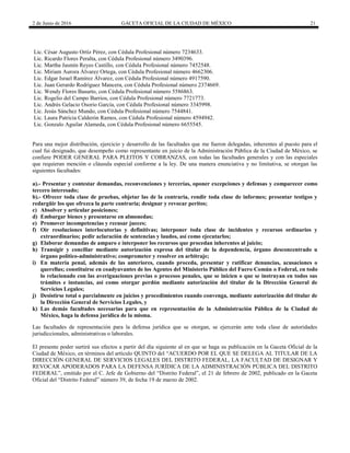 2 de Junio de 2016 GACETA OFICIAL DE LA CIUDAD DE MÉXICO 21
Lic. César Augusto Ortíz Pérez, con Cédula Profesional número 7234633.
Lic. Ricardo Flores Peralta, con Cédula Profesional número 3490396.
Lic. Martha Jasmín Reyes Castillo, con Cédula Profesional número 7452548.
Lic. Miriam Aurora Álvarez Ortega, con Cédula Profesional número 4662306.
Lic. Edgar Israel Ramírez Álvarez, con Cédula Profesional número 4917590.
Lic. Juan Gerardo Rodríguez Mancera, con Cédula Profesional número 2374669.
Lic. Wendy Flores Basurto, con Cédula Profesional número 5586863.
Lic. Rogelio del Campo Barrios, con Cédula Profesional número 7721773.
Lic. Andrés Gelacio Osorio García, con Cédula Profesional número 3345998.
Lic. Jesús Sánchez Mundo, con Cédula Profesional número 7544841.
Lic. Laura Patricia Calderón Ramos, con Cédula Profesional número 4594942.
Lic. Gonzalo Aguilar Alameda, con Cédula Profesional número 6655545.
Para una mejor distribución, ejercicio y desarrollo de las facultades que me fueron delegadas, inherentes al puesto para el
cual fui designado, que desempeño como representante en juicio de la Administración Pública de la Ciudad de México, se
confiere PODER GENERAL PARA PLEITOS Y COBRANZAS, con todas las facultades generales y con las especiales
que requieran mención o cláusula especial conforme a la ley. De una manera enunciativa y no limitativa, se otorgan las
siguientes facultades:
a).- Presentar y contestar demandas, reconvenciones y tercerías, oponer excepciones y defensas y comparecer como
tercero interesado;
b).- Ofrecer toda clase de pruebas, objetar las de la contraria, rendir toda clase de informes; presentar testigos y
redargüir los que ofrezca la parte contraria; designar y revocar peritos;
c) Absolver y articular posiciones;
d) Embargar bienes y presentarse en almonedas;
e) Promover incompetencias y recusar jueces;
f) Oír resoluciones interlocutorias y definitivas; interponer toda clase de incidentes y recursos ordinarios y
extraordinarios; pedir aclaración de sentencias y laudos, así como ejecutarlos;
g) Elaborar demandas de amparo e interponer los recursos que procedan inherentes al juicio;
h) Transigir y conciliar mediante autorización expresa del titular de la dependencia, órgano desconcentrado u
órgano político-administrativo; comprometer y resolver en arbitraje;
i) En materia penal, además de las anteriores, cuando proceda, presentar y ratificar denuncias, acusaciones o
querellas; constituirse en coadyuvantes de los Agentes del Ministerio Público del Fuero Común o Federal, en todo
lo relacionado con las averiguaciones previas o procesos penales, que se inicien o que se instruyan en todos sus
trámites e instancias, así como otorgar perdón mediante autorización del titular de la Dirección General de
Servicios Legales;
j) Desistirse total o parcialmente en juicios y procedimientos cuando convenga, mediante autorización del titular de
la Dirección General de Servicios Legales, y
k) Las demás facultades necesarias para que en representación de la Administración Pública de la Ciudad de
México, haga la defensa jurídica de la misma.
Las facultades de representación para la defensa jurídica que se otorgan, se ejercerán ante toda clase de autoridades
jurisdiccionales, administrativas o laborales.
El presente poder surtirá sus efectos a partir del día siguiente al en que se haga su publicación en la Gaceta Oficial de la
Ciudad de México, en términos del artículo QUINTO del “ACUERDO POR EL QUE SE DELEGA AL TITULAR DE LA
DIRECCIÓN GENERAL DE SERVICIOS LEGALES DEL DISTRITO FEDERAL, LA FACULTAD DE DESIGNAR Y
REVOCAR APODERADOS PARA LA DEFENSA JURÍDICA DE LA ADMINISTRACIÓN PÚBLICA DEL DISTRITO
FEDERAL”, emitido por el C. Jefe de Gobierno del “Distrito Federal”, el 21 de febrero de 2002, publicado en la Gaceta
Oficial del “Distrito Federal” número 39, de fecha 19 de marzo de 2002.
 