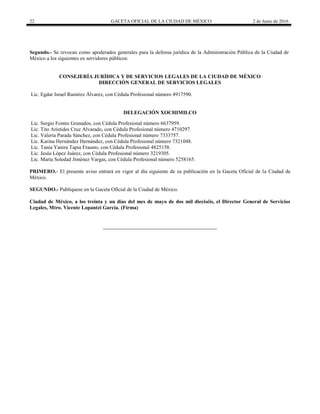 22 GACETA OFICIAL DE LA CIUDAD DE MÉXICO 2 de Junio de 2016
Segundo.- Se revocan como apoderados generales para la defensa jurídica de la Administración Pública de la Ciudad de
México a los siguientes ex servidores públicos:
CONSEJERÍA JURÍDICA Y DE SERVICIOS LEGALES DE LA CIUDAD DE MÉXICO
DIRECCIÓN GENERAL DE SERVICIOS LEGALES
Lic. Egdar Israel Ramírez Álvarez, con Cédula Profesional número 4917590.
DELEGACIÓN XOCHIMILCO
Lic. Sergio Fontes Granados, con Cédula Profesional número 6637959.
Lic. Tito Arístides Cruz Alvarado, con Cédula Profesional número 4710297.
Lic. Valeria Parada Sánchez, con Cédula Profesional número 7333757.
Lic. Karina Hernández Hernández, con Cédula Profesional número 7321048.
Lic. Tania Yanira Tapia Frausto, con Cédula Profesional 4825158.
Lic. Jesús López Juárez, con Cédula Profesional número 3219305.
Lic. María Soledad Jiménez Vargas, con Cédula Profesional número 5258165.
PRIMERO.- El presente aviso entrará en vigor al día siguiente de su publicación en la Gaceta Oficial de la Ciudad de
México.
SEGUNDO.- Publíquese en la Gaceta Oficial de la Ciudad de México.
Ciudad de México, a los treinta y un días del mes de mayo de dos mil dieciséis, el Director General de Servicios
Legales, Mtro. Vicente Lopantzi García. (Firma)
 