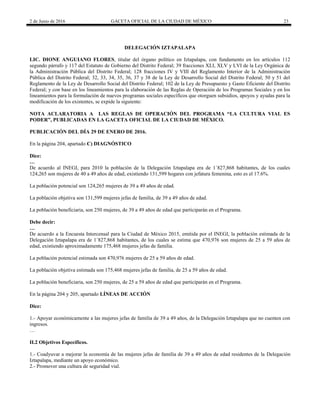 2 de Junio de 2016 GACETA OFICIAL DE LA CIUDAD DE MÉXICO 23
DELEGACIÓN IZTAPALAPA
LIC. DIONE ANGUIANO FLORES, titular del órgano político en Iztapalapa, con fundamento en los artículos 112
segundo párrafo y 117 del Estatuto de Gobierno del Distrito Federal; 39 fracciones XLI, XLV y LVI de la Ley Orgánica de
la Administración Pública del Distrito Federal; 128 fracciones IV y VIII del Reglamento Interior de la Administración
Pública del Distrito Federal; 32, 33, 34, 35, 36, 37 y 38 de la Ley de Desarrollo Social del Distrito Federal; 50 y 51 del
Reglamento de la Ley de Desarrollo Social del Distrito Federal; 102 de la Ley de Presupuesto y Gasto Eficiente del Distrito
Federal; y con base en los lineamientos para la elaboración de las Reglas de Operación de los Programas Sociales y en los
lineamientos para la formulación de nuevos programas sociales específicos que otorguen subsidios, apoyos y ayudas para la
modificación de los existentes, se expide la siguiente:
NOTA ACLARATORIA A LAS REGLAS DE OPERACIÓN DEL PROGRAMA “LA CULTURA VIAL ES
PODER”, PUBLICADAS EN LA GACETA OFICIAL DE LA CIUDAD DE MÉXICO.
PUBLICACIÓN DEL DÍA 29 DE ENERO DE 2016.
En la página 204, apartado C) DIAGNÓSTICO
Dice:
…
De acuerdo al INEGI, para 2010 la población de la Delegación Iztapalapa era de 1´827,868 habitantes, de los cuales
124,265 son mujeres de 40 a 49 años de edad, existiendo 131,599 hogares con jefatura femenina, esto es el 17.6%.
La población potencial son 124,265 mujeres de 39 a 49 años de edad.
La población objetiva son 131,599 mujeres jefas de familia, de 39 a 49 años de edad.
La población beneficiaria, son 250 mujeres, de 39 a 49 años de edad que participarán en el Programa.
Debe decir:
…
De acuerdo a la Encuesta Intercensal para la Ciudad de México 2015, emitida por el INEGI, la población estimada de la
Delegación Iztapalapa era de 1´827,868 habitantes, de los cuales se estima que 470,976 son mujeres de 25 a 59 años de
edad, existiendo aproximadamente 175,468 mujeres jefas de familia.
La población potencial estimada son 470,976 mujeres de 25 a 59 años de edad.
La población objetiva estimada son 175,468 mujeres jefas de familia, de 25 a 59 años de edad.
La población beneficiaria, son 250 mujeres, de 25 a 59 años de edad que participarán en el Programa.
En la página 204 y 205, apartado LÍNEAS DE ACCIÓN
Dice:
1.- Apoyar económicamente a las mujeres jefas de familia de 39 a 49 años, de la Delegación Iztapalapa que no cuenten con
ingresos.
…
II.2 Objetivos Específicos.
1.- Coadyuvar a mejorar la economía de las mujeres jefas de familia de 39 a 49 años de edad residentes de la Delegación
Iztapalapa, mediante un apoyo económico.
2.- Promover una cultura de seguridad vial.
 