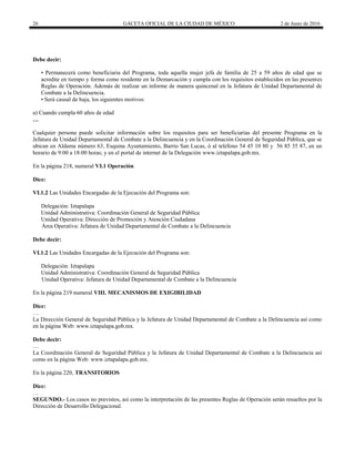 26 GACETA OFICIAL DE LA CIUDAD DE MÉXICO 2 de Junio de 2016
Debe decir:
• Permanecerá como beneficiaria del Programa, toda aquella mujer jefa de familia de 25 a 59 años de edad que se
acredite en tiempo y forma como residente en la Demarcación y cumpla con los requisitos establecidos en las presentes
Reglas de Operación. Además de realizar un informe de manera quincenal en la Jefatura de Unidad Departamental de
Combate a la Delincuencia.
• Será causal de baja, los siguientes motivos:
a) Cuando cumpla 60 años de edad
…
Cualquier persona puede solicitar información sobre los requisitos para ser beneficiarias del presente Programa en la
Jefatura de Unidad Departamental de Combate a la Delincuencia y en la Coordinación General de Seguridad Pública, que se
ubican en Aldama número 63, Esquina Ayuntamiento, Barrio San Lucas, ó al teléfono 54 45 10 80 y 56 85 35 87, en un
horario de 9:00 a 18:00 horas; y en el portal de internet de la Delegación www.iztapalapa.gob.mx.
En la página 218, numeral VI.1 Operación
Dice:
VI.1.2 Las Unidades Encargadas de la Ejecución del Programa son:
Delegación: Iztapalapa
Unidad Administrativa: Coordinación General de Seguridad Pública
Unidad Operativa: Dirección de Promoción y Atención Ciudadana
Área Operativa: Jefatura de Unidad Departamental de Combate a la Delincuencia
Debe decir:
VI.1.2 Las Unidades Encargadas de la Ejecución del Programa son:
Delegación: Iztapalapa
Unidad Administrativa: Coordinación General de Seguridad Pública
Unidad Operativa: Jefatura de Unidad Departamental de Combate a la Delincuencia
En la página 219 numeral VIII. MECANISMOS DE EXIGIBILIDAD
Dice:
…
La Dirección General de Seguridad Pública y la Jefatura de Unidad Departamental de Combate a la Delincuencia así como
en la página Web: www.iztapalapa.gob.mx.
Debe decir:
…
La Coordinación General de Seguridad Pública y la Jefatura de Unidad Departamental de Combate a la Delincuencia así
como en la página Web: www.iztapalapa.gob.mx.
En la página 220, TRANSITORIOS
Dice:
…
SEGUNDO.- Los casos no previstos, así como la interpretación de las presentes Reglas de Operación serán resueltos por la
Dirección de Desarrollo Delegacional.
 