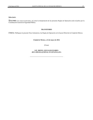 2 de Junio de 2016 GACETA OFICIAL DE LA CIUDAD DE MÉXICO 27
Debe decir:
…
SEGUNDO. Los casos no previstos, así como la interpretación de las presentes Reglas de Operación serán resueltos por la
Coordinación General de Seguridad Pública.
TRANSITORIO
ÚNICO.- Publíquese la presente Nota Aclaratoria a las Reglas de Operación en la Gaceta Oficial de la Ciudad de México.
Ciudad de México, a 16 de mayo de 2016
(Firma)
LIC. DIONE ANGUIANO FLORES
JEFA DELEGACIONAL EN IZTAPALAPA
 