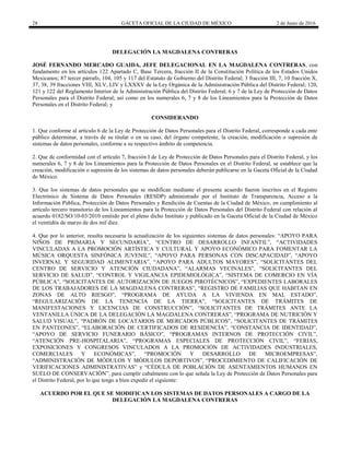 28 GACETA OFICIAL DE LA CIUDAD DE MÉXICO 2 de Junio de 2016
DELEGACIÓN LA MAGDALENA CONTRERAS
JOSÉ FERNANDO MERCADO GUAIDA, JEFE DELEGACIONAL EN LA MAGDALENA CONTRERAS, con
fundamento en los artículos 122 Apartado C, Base Tercera, fracción II de la Constitución Política de los Estados Unidos
Mexicanos; 87 tercer párrafo, 104, 105 y 117 del Estatuto de Gobierno del Distrito Federal; 3 fracción III, 7, 10 fracción X,
37, 38, 39 fracciones VIII, XLV, LIV y LXXXV de la Ley Orgánica de la Administración Pública del Distrito Federal; 120,
121 y 122 del Reglamento Interior de la Administración Pública del Distrito Federal; 6 y 7 de la Ley de Protección de Datos
Personales para el Distrito Federal; así como en los numerales 6, 7 y 8 de los Lineamientos para la Protección de Datos
Personales en el Distrito Federal; y
CONSIDERANDO
1. Que conforme al artículo 6 de la Ley de Protección de Datos Personales para el Distrito Federal, corresponde a cada ente
público determinar, a través de su titular o en su caso, del órgano competente, la creación, modificación o supresión de
sistemas de datos personales, conforme a su respectivo ámbito de competencia.
2. Que de conformidad con el artículo 7, fracción I de Ley de Protección de Datos Personales para el Distrito Federal, y los
numerales 6, 7 y 8 de los Lineamientos para la Protección de Datos Personales en el Distrito Federal, se establece que la
creación, modificación o supresión de los sistemas de datos personales deberán publicarse en la Gaceta Oficial de la Ciudad
de México.
3. Que los sistemas de datos personales que se modifican mediante el presente acuerdo fueron inscritos en el Registro
Electrónico de Sistema de Datos Personales (RESDP) administrado por el Instituto de Transparencia, Acceso a la
Información Pública, Protección de Datos Personales y Rendición de Cuentas de la Ciudad de México, en cumplimiento al
artículo tercero transitorio de los Lineamientos para la Protección de Datos Personales del Distrito Federal con relación al
acuerdo 0182/SO/10-03/2010 emitido por el pleno dicho Instituto y publicado en la Gaceta Oficial de la Ciudad de México
el veintidós de marzo de dos mil diez.
4. Que por lo anterior, resulta necesaria la actualización de los siguientes sistemas de datos personales: “APOYO PARA
NIÑOS DE PRIMARIA Y SECUNDARIA”, “CENTRO DE DESARROLLO INFANTIL”, “ACTIVIDADES
VINCULADAS A LA PROMOCIÓN ARTÍSTICA Y CULTURAL Y APOYO ECONÓMICO PARA FOMENTAR LA
MÚSICA ORQUESTA SINFÓNICA JUVENIL”, “APOYO PARA PERSONAS CON DISCAPACIDAD”, “APOYO
INVERNAL Y SEGURIDAD ALIMENTARIA”, “APOYO PARA ADULTOS MAYORES”, “SOLICITANTES DEL
CENTRO DE SERVICIO Y ATENCIÓN CIUDADANA”, “ALARMAS VECINALES”, “SOLICITANTES DEL
SERVICIO DE SALUD”, “CONTROL Y VIGILANCIA EPIDEMIOLÓGICA”, “SISTEMA DE COMERCIO EN VÍA
PÚBLICA”, “SOLICITANTES DE AUTORIZACIÓN DE JUEGOS PIROTÉCNICOS”, “EXPEDIENTES LABORALES
DE LOS TRABAJADORES DE LA MAGDALENA CONTRERAS”, “REGISTRO DE FAMILIAS QUE HABITAN EN
ZONAS DE ALTO RIESGO”, “PROGRAMA DE AYUDA A LA VIVIENDA EN MAL ESTADO”,
“REGULARIZACIÓN DE LA TENENCIA DE LA TIERRA”, “SOLICITANTES DE TRÁMITES DE
MANIFESTACIONES Y LICENCIAS DE CONSTRUCCIÓN”, “SOLICITANTES DE TRÁMITES ANTE LA
VENTANILLA ÚNICA DE LA DELEGACIÓN LA MAGDALENA CONTRERAS”, “PROGRAMA DE NUTRICIÓN Y
SALUD VISUAL”, “PADRÓN DE LOCATARIOS DE MERCADOS PÚBLICOS”, “SOLICITANTES DE TRÁMITES
EN PANTEONES”, “ELABORACIÓN DE CERTIFICADOS DE RESIDENCÍA”, “CONSTANCIA DE IDENTIDAD”,
“APOYO DE SERVICIO FUNERARIO BÁSICO”, “PROGRAMAS INTERNOS DE PROTECCIÓN CIVIL”,
“ATENCIÓN PRE-HOSPITALARIA”, “PROGRAMAS ESPECIALES DE PROTECCIÓN CIVIL”, “FERIAS,
EXPOSICIONES Y CONGRESOS VINCULADOS A LA PROMOCIÓN DE ACTIVIDADES INDUSTRIALES,
COMERCIALES Y ECONÓMICAS”, “PROMOCIÓN Y DESARROLLO DE MICROEMPRESAS”,
“ADMINISTRACIÓN DE MÓDULOS Y MÓDULOS DEPORTIVOS”, “PROCEDIMIENTO DE CALIFICACIÓN DE
VERIFICACIONES ADMINISTRATIVAS” y “CÉDULA DE POBLACIÓN DE ASENTAMIENTOS HUMANOS EN
SUELO DE CONSERVACIÓN”, para cumplir cabalmente con lo que señala la Ley de Protección de Datos Personales para
el Distrito Federal, por lo que tengo a bien expedir el siguiente:
ACUERDO POR EL QUE SE MODIFICAN LOS SISTEMAS DE DATOS PERSONALES A CARGO DE LA
DELEGACIÓN LA MAGDALENA CONTRERAS
 