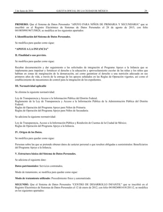 2 de Junio de 2016 GACETA OFICIAL DE LA CIUDAD DE MÉXICO 29
PRIMERO. Que el Sistema de Datos Personales “APOYO PARA NIÑOS DE PRIMARIA Y SECUNDARIA” que se
inscribió en el Registro Electrónico de Sistemas de Datos Personales el 28 de agosto de 2015, con folio
0410030981967150828, se modifica en los siguientes apartados:
I. Identificación del Sistema de Datos Personales.
Se modifica para quedar como sigue:
“APOYO A LA INFANCIA”
II. Finalidad o uso previsto.
Se modifica para quedar como sigue:
Recabar documentación y dar seguimiento a las solicitudes de integración al Programa Apoyo a la Infancia que se
implementa para impulsar y fortalecer el derecho a la educación y aprovechamiento escolar de las niñas y los niños que
habitan en zonas de marginación de la demarcación, así como garantizar el derecho a una nutrición adecuada en sus
primeros años de vida, a través de la entrega de los apoyos señalados en las Reglas de Operación vigentes, así como el
establecimiento de mecanismos de control para la integración de los expedientes.
III. Normatividad aplicable
Se elimina la siguiente normatividad:
Ley de Transparencia y Acceso a la Información Pública del Distrito Federal.
Reglamento de la Ley de Transparencia y Acceso a la Información Pública de la Administración Pública del Distrito
Federal.
Reglas de Operación del Programa Apoyo para Niños de Primaria.
Reglas de Operación del Programa Apoyo para Niños de Secundaria.
Se adiciona la siguiente normatividad:
Ley de Transparencia, Acceso a la Información Pública y Rendición de Cuentas de la Ciudad de México.
Reglas de Operación del Programa Apoyo a la Infancia.
IV. Origen de los Datos.
Se modifica para quedar como sigue:
Personas sobre las que se pretende obtener datos de carácter personal o que resulten obligadas a suminístralos: Beneficiarios
del Programa Apoyo a la Infancia.
V. Estructura básica del Sistema de Datos Personales.
Se adiciona el siguiente dato:
Datos patrimoniales: Servicios contratados.
Modo de tratamiento, se modifica para quedar como sigue:
Modo de tratamiento utilizado: Procedimiento físico y automatizado.
SEGUNDO. Que el Sistema de Datos Personales “CENTRO DE DESARROLLO INFANTIL” que se inscribió en el
Registro Electrónico de Sistemas de Datos Personales el 12 de enero de 2012, con folio 0410024001418120112, se modifica
en los siguientes apartados:
 