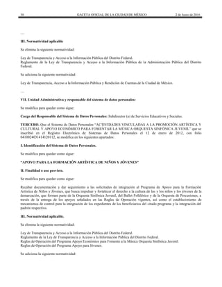 30 GACETA OFICIAL DE LA CIUDAD DE MÉXICO 2 de Junio de 2016
…
III. Normatividad aplicable
Se elimina la siguiente normatividad:
Ley de Transparencia y Acceso a la Información Pública del Distrito Federal.
Reglamento de la Ley de Transparencia y Acceso a la Información Pública de la Administración Pública del Distrito
Federal.
Se adiciona la siguiente normatividad:
Ley de Transparencia, Acceso a la Información Pública y Rendición de Cuentas de la Ciudad de México.
…
VII. Unidad Administrativa y responsable del sistema de datos personales:
Se modifica para quedar como sigue:
Cargo del Responsable del Sistema de Datos Personales: Subdirector (a) de Servicios Educativos y Sociales.
TERCERO. Que el Sistema de Datos Personales “ACTIVIDADES VINCULADAS A LA PROMOCIÓN ARTÍSTICA Y
CULTURAL Y APOYO ECONÓMICO PARA FOMENTAR LA MÚSICA ORQUESTA SINFÓNICA JUVENIL” que se
inscribió en el Registro Electrónico de Sistemas de Datos Personales el 12 de enero de 2012, con folio
0410024031414120112, se modifica en los siguientes apartados:
I. Identificación del Sistema de Datos Personales.
Se modifica para quedar como sigue:
“APOYO PARA LA FORMACIÓN ARTÍSTICA DE NIÑOS Y JÓVENES”
II. Finalidad o uso previsto.
Se modifica para quedar como sigue:
Recabar documentación y dar seguimiento a las solicitudes de integración al Programa de Apoyo para la Formación
Artística de Niños y Jóvenes, que busca impulsar y fortalecer el derecho a la cultura de las y los niños y los jóvenes de la
demarcación, que forman parte de la Orquesta Sinfónica Juvenil, del Ballet Folklórico y de la Orquesta de Percusiones, a
través de la entrega de los apoyos señalados en las Reglas de Operación vigentes, así como el establecimiento de
mecanismos de control para la integración de los expedientes de los beneficiarios del citado programa y la integración del
padrón respectivo.
III. Normatividad aplicable.
Se elimina la siguiente normatividad:
Ley de Transparencia y Acceso a la Información Pública del Distrito Federal.
Reglamento de la Ley de Transparencia y Acceso a la Información Pública del Distrito Federal.
Reglas de Operación del Programa Apoyo Económico para Fomento a la Música Orquesta Sinfónica Juvenil.
Reglas de Operación del Programa Apoyo para Jóvenes.
Se adiciona la siguiente normatividad:
 